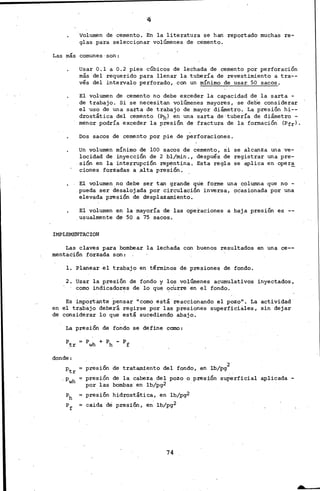 ·valumen de cemento. En la literatura se han reportado muchas re-
glas para seleccionar volúroenes de cemento.
Las más comunes·son:
Usar 0.1 a 0.2 pies cÚbicos de lechada de cemento por perforación
más del requerido para llenar la tubería de revestimiento a. tra--
vés del intervalo perforado, con un mínimo de usar 50 sacos.
El volumen de cemento no debe exceder la capacidad de la sarta -
de trabajo. Si se necesitan volúmenes mayores, se debe considerar
el ·uso. de una sarta de trabajo de ·mayor diámetro. La presión hi--
drostática del cemento (Pb) en una sarta de·tubería de diámetro -
menor podría. exceder la presión de fractura de la formación. (Pfrl.
Dos sacos de cemento por pie de perforaciones.
Un volumen mínimo de lOO sacos de cemento, si se alcanza una ve-
locidad de inyección de 2 bl/min., después de registrar una pre·-
sión en la interrupción re~ntina. Esta regla se aplica en oper~
cienes forzadas a ,alta presión.
El Vólumen no debe ser tan grande que forme una columna que no -
pueda ser desaloj,ada por circulación inversa, pcasionada por una
elevada presión de desplazamiento.
El volumen en la mayoría de las operaciones a baja presión es --
.usualmente d~ 50 a 75 sacos.
IMPLEMENTACION
Las claves para bombear la lechada con buenos resultados en una ce--
mentación forzada son:
l. Planear el trabajo en términos de presiones de fondo.
2. usar la presión de fondo y los volúmenes acumulativos inyectados,
como indicadorE!!s de lo que ocurre en el fondo.
Es importante pensar "como está reaccionando el pozo''. La actividad
en el trabajo debe.rá regirse por las presiones superficiales, sin dejar
de considerar lo que está sucediendo abajo.
La presión de fondo se define como:
donde:
·2.
presión de tratamiento del fondo, en lb/pg
presión de la cabeza del pozo o presión superficial aplicada -
por. las bombas· en lb/pg2
presión hidrostática, en lb/pg2
caida de presión, en. lb/pg2
74
 