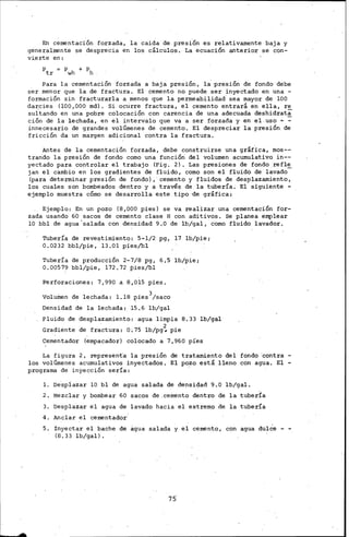 En cementación forzada, la caida de presión es relativamente baja y
generalmente se desprecia en los cálculos. La ecuación anterior se con-
vi.erte en:
Para la cementación forzada a baja pres1on, la presión de fondo debe
ser menor que la de fractura. El cemento no puede ser inyectado en una -
formación sin fracturarla a menos que la permeabilidad· sea mayor de lOO
darcies (100,000 md). Si ocurre fractura, el cemento entrará en ella, re
sultando en una pobre colocación con carencia de una adecuada deshidrata
ción de la lechada, en el intervalo que va a ser forzada y en el.uso ~ ~
innecesario de grandes volúmenes de cemento. El despreciar la presión de
fricción da un margery adicional contra la fractura.
Antes de la cementación forzada, deñe construirse una gráfica, mos--
trando la presión de fondo como una función del volumen acumulativo in--
yectado para controlar el trabajo (Fig. 2). Las presiones de fondo refl~
jan el cambio en los gradientes de fluido, como son el fluido de· lavado
(para determinar presión de fondo), cemento y fluidos de desplazamiento,
los cuales son bombeados dentro y a través de la tubería. El siguiente -
ejemplo muestra cómo se desarrolla este tipo ·de gráfica:
Ejemplo: En un pozo (8,000 pies) se va realizar una cementación for-
zada usando 60 sacos de cemento clase H con aditivos. Se planea emplear
lO bbl de agua salada con densidad 9.0 de lb/gal, como fluido lavador.
Tubería de revestimiento: 5-1/2· pg, 17 lb/pie;
0.0232 bbl/pie, 13.01 pies/bl
Tubería de producción 2-7/8 pg, 6.5 lb/pie;
0.00579 bbl/pie, 172.72 pies/bl
Perforaciones: 7,990 a 8,015 pies.
. 3
Volumen de lechada: 1.18 pies /saco
Densidad de la lechada: 15.6 lb/gal
Fluido de desplazamiento: agua limpia 8.33 lb/gal
Gradiente de fractura: 0.75 lb/pg~ pie
Cementador (empacador) colocado a 7,960 pi'es
La figura 2, representa la presión de tratami.ento del fondo ·contra -
los volúmenes acumulativos inyectados. El pozo está lleno con agua. El -
programa de inYección sería:
l. Despiazar lO bl de agua salada de densidad 9.0 lb/gal.
2. Mezclar y bombear 60 sac.os de .cemento dentro de la tuberfa
3. Desplazar el agua de lavado hacia el extremo de la tubería
4. Anclar el cementador
5. inyectar el bache de agua salada y el cemento, con agua dulce - -
(8.33 lb/gal).
75
 