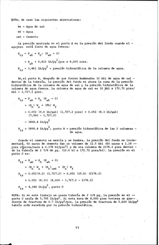 ljCYrA~. Se usan· las siguient~s abreviaturas:·
Ws Agua de sal
Wf Agua
cmt Cemento
Lá presión mostrada en el punto A es la presión del fondo cuando e'! -
agujero está lleno de agua fres9a:
Ptr = Pwh + Ph; (Pwh = O)
Pwh + 0,4~3 lb/pg2/pie x 8,000 ~ies.
Ptr 3,461 lb/pg2 presión hidrost&tica de la columna de agua.
En el punto B, después de que fueron bombeados 10 bbl de ·agua de sal -
dentro de la tubería, la presión _del fondo es ahora la suma de la presión
hidrostática de la columna de agua de sal y la presión hidrostática de la
columna de agua fresca. La columna de agua de sal es 10 ~bl x 172.72 pies/
bbl = 1,727.2. pies.·
Ptr = Pwh + Ph (Pwh O)
(Ph) Ws + (Ph) Wf
0.052 (9.0 lb/gall (1, 727.2 pies) + 0.052 (8.3 lb/gal)
(7,960 - 1,727.2[
3498.4 lb/pg2
Ptr 7 '3498.4 lb/pg2 ; punto B =presión hidrostática de las 2 columnas-
de agua.
Cuando· el cemento se mezcla y se bombea, la presión del fondo se incre-
mentará, 60 sacos de cemento dan un volumen de 12.5 bbl (60 sacos. x 1.18 -~·,
pies cq,;,icos/saco·x 0.178 bl/pie3) y de. 'una columna de.2176.2 pies dentro-
de la tubería de 2 7/8 dé pg. (1-2 .6 bl' x 172.72 pies/bll. La ~resión en el
punto· e es: .
Ptr Pwh + Ph (Pwh = O)
(Ph) ws + (Ph) cmt + (Ph) wf
ptr 0.052 (9.0) (1, 727.2) + 0.052 (15:6) (2176.2)
+ 0.052 (8.33) (8,000- 1,727.2 - 2176.2)
p = 4,~48 lb/pg2 , punto etr
NOTA: Si en est;e trabaj,o se usara tubería de 2 3/8 pg, la. presión en el --
punto e sería de 5, 795 lb/pg2 • Si esta zona ·-de 8 ¡000 pies tuviera un ·gra.:.-
diente de fractura de 0.7 lb/pg2/pie, la presión de fractura de 5,600 lb/pg2
habría sido excedida por la presión hidrostática.
77
 