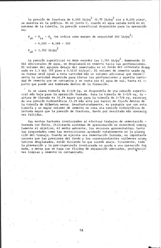 La preswn de fractura de 6,000 lb/pi (O, 75 lb/pi !)ie x 8,000 pies l,
se muestra en la gráfica. En el punto e, cuando el agua salada está en",el
extremo de la tubería, la presión su~erficial disponible para la operación
es.:
Pwh Ptr - Ph (se indica corno margen de seguridad 300 lb/pg2 )
6,000 - 4,348- 300
Pwh 1,352 lb/pg2
La pres1on superficial no debe exceder las ·1,350 lb/pg2 . Bombeando lO
bbl ádicionales de agua, se desplazará el cemento hacia· las perf'Üraciories.
Ei volumen del agujero debajo del cernentador en el fondo del in.tervalo dispa
rado es l. 3 bbl (55' pies x o·. 02 32 bl/pie). El volumen de ~ernento usado 9a -
ra forzar se-rá igual a esta cantidad l!lás un volumen adicional que repre-=-
senta la cantidad requerida para llenar las perforaciones y aquella canti-
dad de cemer~to que se contamih.a y se corta por el. agua de sal, hasta el --
punto que puede ser bombeada dentro de la formación.
Si se usara tuberí_~ de 2-3/8 pg, se dispondría de una -~res1on superfi-
cial más baja para la operación forzada. Para la tubería de 2-.3/8 .')g, la -
alt,ura de· llenadC:. es 33.2% mayor que para la tubería de 2-7/8 rg, existien
do una presión hidrostática 33.2% más alta por barril de fluido dentro de
la tubería de diámetro menor. Desafortunadamente, es probable que con esta
tu9ería y un mayor volumen de cemento_ se crea úna :9reSión hidrostátic:;a de
lechada mayor que 'la presión' de fractura, dancl.o por resultado más operaci~
nes fallidas.
Hay muchos factores invotucrados al efectuar t:Cabajos de cementación -
forzada con' éxito. Utilizando sistemas de aproximación se entenderá corn~ü~
tarnente el objetivo, el medio ambiente, los recursos aprovechable,s; tanto
las propiedades corno las restricciones ayudarárl notablemente en la planea
ción del trabajo. Cuando se ejecuta una cementación forzada, es importante
'conocer que las preSiones del fondo y los corresoondientes volúmenes acumu
lativos desplaz·ados, están diciendo lo que suced~ abajo. Finalmente, toda-
la planeación y la pre-ingeniería involucrada no ayuda a una oper·ación for
zada, a ~enos que se haga con .fluidb.s de separación adecucidos, ?erfo¿:-ac~o:­
nes limpias y cementO no contaminado.'
78
---
 