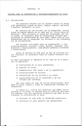 CAPITULO IV
FLUIDOS PARA LA TERMINACION O REACONDICtONAMIENTO DE POZOS
4.1 Introducci6n.
Son aquellos fluidos que se colocan contra la forma
c1on productor~ cuando se mata, limpia~ tapona¡ estimuli
p pe~fora (disparos) un pozo.
El contacto de los fluidos con la formaci6n, consti
tuirá la fuente báéica de su dafio por el "fluj~ hacia ei
exterior". Este contacto no puede ser e.lim.inado; por es~
ta raz6n, el Ingehiero debe de seleccionar fluidos que -
minimicen la posibiÍidad de este dafio, sobre todo en las
forma~io~es q~e·no responden con eficacia a los tratamien
tos de.estim~laci6n.
· Los fluidos utilizados para la terrninaci6n, y rea-
condicionamiento incluyen: l~dos, leidos, líquidos per-
forantes y desplazadores; limpiadores qul~i~os solventes
y surfactantes.
Antes de decidir·en qui pozo se han de utilizar es-
tos líquidos, es necesa.rio tomar en cu·enta diversos fac-
tores:
Se debe c~nsidera~ el a~biente en el cual se va a reali-
zar la operación:
a) Profundidad de la zona productora.
b) Presi6n de iondo.
e) Temperaturas (del fondo y de la superficie)
d) Disponibilidad de fluidos.
ei Preparaci6n de los fluidos y su costo.
f) Caracter!sticas·de la formaci6n y de los
fluidos que contenga.
~ea cual fuere el tip~ áe fluido seleccionado, ~ste
debe de estar limpio y libre de substancias extrafias en
suspensión.
La tabla 4.1, indica· los objetivos que deben satis-
facerse al utilizar un liquido para el servicio del 'pozo.
Sin embargo, hay dos objetivos primarios que debe de sa-
tisfacer la intervenci6n a( pozo. ·
a) P~oteger de todo dafio la formaci6n productora.
b) Controlar el pozo durante las operacicine~.
79
 