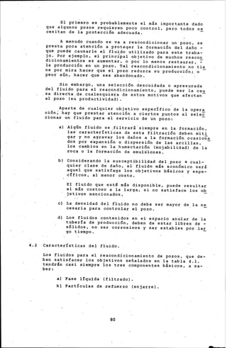 El primero es probablemente el más importante dado
que algunos pozos ~equieren poco ~ontrol, pero todos ne
cesitan de la protección adecuada.
A menudo cuando se va a reacondicionar un· pozo, se
presta poca atehción a ptoteger la formación del dafio -
que puede .causarle el fluido uti~izado para este traba-
jo. Por ejemplo, el princi~al objetivo de muchos reacon
dicionamientos es aumentar, o por lo menos restaurar, ~
la producción en un pozo, Ta,l reacondicionamiento no tie
ne por mira hacer que el poz~ reduz~a su producción;, o -
peor aGn, hac~r q~e sea abandonado.
Sin embargo, una selección descuidada o ap~esurada
del fJuido para el reacondicionamÍ~nto, puede ser ~a cau
sa directa de cualesquiera de estos motivos que afectan-
al pozo (su p~oductividad).
Aparte de cualquier objetivo específico de la opera
ción; hay que prestar atención a cier~os puntos il sele~
dionar un fluido para el servicio de un ~ozo:
al Algún fluido se .filtrará' siempre en la formacién,
las· características de esta filtración dpben ~it~
gar y no agravar los dafios a la formación ocasiona
do• por e~pansi~n o dispersión de las arcillas, -
los cambios en la humectación (mojabilidad) de. la
roca o 'la formación de emul~iones.
b) Considerando la susceptibilldad del ,pozo a cual-
quier clase di dafio, ~1 fluido más económico será
aquel que satisfaga los objetivos básicos y espe-
c!ficos, al menor costo.
Er fluido que est~ más disponible, puede resultar
el más costos·o a la larga, si no satisface los ob
jetivos mencionados,
el La densidad del iluido no debe ser mayor de. la ne
cesaria ~ara controlar el pozo.
dl Los fluidos contenidos eh el.espacio anular de la
tuber!a d·e producción,' deben de estar libres de -
sólidos, no ser corrosivos y ser estables por.~ar
go ~ieinpo.
4.2 Características del fluido.
Los fluidos para el reacondicionamiento de pozos., que de-
ben satisfacer los objetivos sefial.ados en la tabla .4.1.
tendrán casi siempre los tres componentes básicos, a sa-
ber:
al 'Fase l!quida tiiltradol ,
bl Partículas de refuerzo (enjarrel.
80
 
