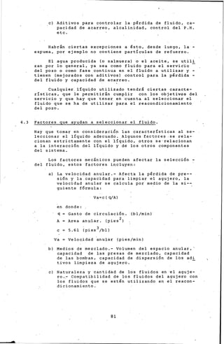 ..
e) Aditivos para controlar la pérdida de fluido, ca-
pacidad de acarreo, alcalinidad, control del P.H.
etc.
Habran ciertas excepciones a ésto, desde luego, la -
espuma, por ejemplo no contiene partículas de refuerzo.
El agua producida (o salmuera) o el aceite, se util!
zan por lo general, ya sea como fluido para el servidio
del pozo o como fase continua en el fluido a utilizar y -
tienen (mejorados con aditivos} control para la pérdida -
del fluido y capacidad de acarreo.
Cualquier. líquido utilizado tendrl ciertas caracte-
rísticas, que le permitir&n cumplir con los objetivos del
servicio y que hay que tener en ~uenta al seleccionar el
fluido que s• ha de utiliza~ para ~1 reacondicionamiento
del pozo.
4.3 Factores que ayudan a seleccionar el fluido.
Hay que tomar en donsiderpci6n ias características al se-
leccionar el líquido ad<;>cuado. Algunos factores. se rela-
cionan estrictamente con el 'lí~uido, otros se··relacionan
a la interacci6n del líquido y de los otros componentes
del sistema.
Los factores mecánicos pueden afectar la selecci6n -
del fluido, estos f~ctores incluyen:
a} La velocidad anular.- Afect• la pérdida de pre--
si6n y la capacidad para limpiar el agujero, la
velocidad anular se calcula por medio de la si--
guiente f6rmula:
Va= e ( q/A)
en donde:
q Gasto de circulaci6n. (bl/min)
A Area an)llar. (pies 2 )
e = 5.61
. 3
(pies /bll
va Veloc.idad 'anular (pies.jmin)
b) Medios de mezclado.- Volumen del espacio anular,'
c.apacidad de las presas d'e mezclado, capacidad
de las bombas, capacidad de dispersi6n de lbs adi
tivos limpieza de agujero.
e) Naturaleza y cantid~d de los fluidos en el aguje-
ro.~ Compatibilidad de los fluidos del agujero con
los fluidos que se estén utilizando en el reacon-
dicionamiento.
81
 