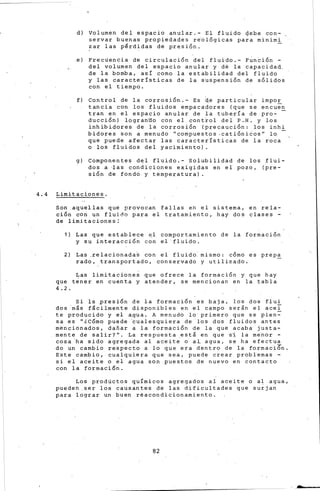 d) Volumen del espacio anular.- El fluido 4ehe con-
servar buen~s propiedades re'ol6gicas para minimi
~ar las pérdidas de presión.
,e) Frecuencia de circulación del fluido.- Función -
del volumen del es,pacio anular y de la capacidad,,
de la bomba, así como la estabilidad del fluido
y las características de la suspensión de sólidos
con el tiempo.
f) Control de la corrosión.- Es d_e particular impo!:_
tancia con los fluidos empacadores (que se encuen
tran en el espacio anular de la tubería de pro-
ducción) logran'do con el control del P .H. y los
inhibidores de la corrosión (precaución: los inhi
bidores son a menudd ''compuestos .cati6ni6os'' lo
que puede afectar las características de la roca
o los fluidos dei yacimiento).
g) Componentes del fluido.- Solubilidad de los flui-
dos a -las condiciones exigidas en el pozo, (pre-
sión de fondó y temperatura)
4.4 Limitaciones.
Son aquellas que prdvocan fallas en el sistema, en rela-
ción con un fluido para el tratamiento, hay dos clases -
de limitaciones;
1) Las que establece el comportamiento de la formación
y su interacción con el fluido.
2) Las ,relacionada~ con el fluido mismo: cómo es prep~
rada, transportado, conservado y utilizado.
Las limitacione~ que ofrece la formación y que hay
que tener en cuenta y atender, se mencionan en la tabla
4. 2.
Si ls presión de la formación es baja, los dos fluí
dos 'más fácilmente disponibles en el campo serán el acei
te producido y el agua. A menudo lo primero que se pien~
sa es ''lC6mo puede 'cualesquiera de los dos fluidos antes
mencionado.s, dafiar a la formaci6n de la que acaba justa-
mente de salir?''. La respuesta .está en que si la rne'nor -
cosa ha sido agregada al aceite o al agua, se ha efectua
do un cambio respecto a lo que era dentro de la formaci6n.
Este cambio, cualquiera que sea, puede crear problemas -
si el aceite o el agua son puestos de nuevo en contacto
con la formación.
Los productos químicos agregados al aceite o al agua,
pueden ,ser los causantes de las di~icultades que surjan
para lograr un buen réacondicionamiento.
82
 