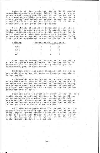 Antes de utilizar cualquier tipo de fluido para el
reacondicionamiento del pozo, deb'en probarse (.a la tem-
peratura del fondo y presi6n). los fluidos producidos, -
sin tratamiento ,aiguno, para determinar si existe emul-
si6n o precipitado indeseable despu€s de meztlar los
fluidos. La mezcla de fluidos puede tener un aumento de
viscosidad, ~6 que puede crear problemas.
Si el fluido utilizado es incompatibie con los de
la formaci6n, se debe a que ~n la formaci6n existen ar-
cillas; entonces con el-_uso de aceit~ como fas~ líquida
del fluido, se elimtna todo p~ligro de binchamiento. En
el caso de las salmueras, la siguiente concentraci6n ~a
lina inhibirá normalmente la hidrataci6n de· las· arcillas,
Salmuera
NaCl
CaCl
KCl
Concentraci6n % por peso
5
1
a
a
-a
10
3
3
Otro tipo de incompatibilidad entre la formaci6n y
el fluido, puede encontrarse en las características de
pumectaci6n de cualesquiéra de los productos ~uímicos
mencionados, .para el tra tamien.to. ·
El bloqueo del agua ~uede incurrir c6ando una roca
del yacimi'ento mojada por agua, se humedece parcialmen-
te por aceite.
El hufuedecimi~nto por aceite de la roca, puede ocu
rrir cuando se utiliz~ un fl~ido (para el servicio de ~
un pozo) que contiene inhibidores de corrosi6n o sol~e~
tes de emulstones. Para ~mpedir o remover un bloqueo -
por agua, debe emplearse en el fluido un s.urfactante con
humedecimiento de ag'ua.
Recu€rdese .que las pruebas de CO!)Ipatib:ilidad son esen
cialcs cuando se utilizan aditivos surfactantes. El uso -
de surfactantes sin p~uebas puede ocasionar más dafto -
que beneficio. Algunas veces las'características norma-
les de los surfactantes s~ alteran y dan como resultado
lo contrario de lo que de ellos se espera.
Un fluido sucio,puede reducir la permeabilidad al -
taponar los canales de·flujo. AÚn los fluidos relativa-
mente limpios, pueden provocar daftos en la formaci6n_por
medio de la inyecci6n de partículas minúsculas. La fuen-
te de s6lidos orgánicos o inorgánicos en fluidos te6rica
mente limpios, incluyen.lo siguiente: -
83
 
