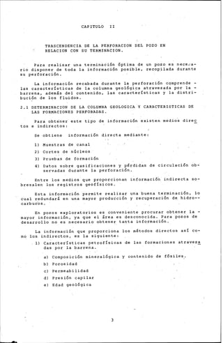 CAPITULO II
TRASCENDENCIA DE LA PERFORACION DEL POZO EN
RELACION CON SU TERMINACION.
Para realizar una terminación óptima de un pozo es nece0a-
rio di•poner de toda la informaci6n posible, recopilada durante
su perforaci6n.
La informaci6n recabada durante la perforaci6n cqmprende -
las características de la columna geol6giqa atravezada por la -
barrena, además del contenido, las características y la distri-
buci6n de los fluidos.
2.1 DETERMINACION DE LA COLUMNA GEOLOGICA Y CARACTERISTICAS DE
LAS FORMACIONES PERFORADAS.
Para obt~ner este tipo de informaci6n existen medio~ direc
tós e indire.ctos:
Se obtiene informaci6n directa mediante:
1) Muestras de canal
2) Cortes de nÚcleos
3) Pruebas de formaci6n
4) Datos sobre gasificaciones y pérdidas de circulaci6n ob-
servadas durante la perforaci6n.
Entre los medios que proporcionan informaci6n indirecta so-
bresalen los registros geofísicos.
Esta información 'permite realizar una buena terminación, lo
cual redundará en una mayor produ6ci6n y recuperaci6n de hidro--
carbur·os.
En pozos exploratorios es conveniente procurar obtener la -
mayor informaci6n, ya que el área es desconocida. Para pozos de
desarrollo no es necesario obtener tanta informaci6n.
La informaci6n que proporciona los métodos directos así co-
rno los indirectos, es la siguiente:
1) Características petrofísicas de las formaciones atraveza
das por la barrena.
a) Composici6n mineral6gica y contenido de fósiles ..
b) Porosidad
e) Permeabilidad
d) Presi6n capilar
e) Edad geológica
3
 