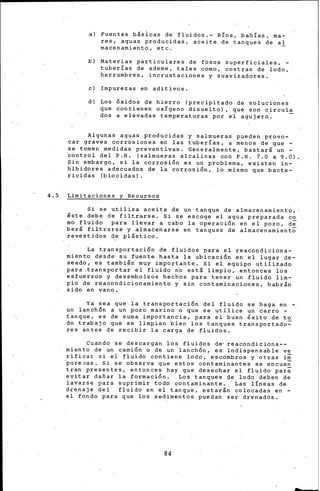 a) Fuentes básicas de fluidos.- Ríos, bahías, ma-
res, aguas producidas, aceite de tanques de al
macenarniento, etc.
b) Materias particulares de fosos superficiales, -
tuberías de ademe, tales como, costras de lodo,
herrumbres, incrustaciones y suavizadores.
e) Impurezas en aditivOs.
d) Los 6xidos de hierro (precipitado de soluciones
que contienen oxígeno disuelto), que son circula
dos a elevadas temperaturas por el agujero.
Algbnas aguas producidas y salmueras pueden provo-
car graves corrosiones en ~as tuberías, a menos. de que -
.se tomen medidas preventivas. Generalmente, bastar& un -
~ontrol del P.H: (salmueras alcalinas con P.H. 7.0 a 9.0)
Sin embargo, si la corro·si6n es un p~oblema, existen in-
hibidores adecuados de la corrosi6n, lo mismo que bacte-·
ricidas (biocidas).
4.5 Limitaciones y Recursos
Si se utiliza aceit~ de un tanque de almacenamiento,
lste debe de filtrarse. Si se escoge el agua preparada co
mo fluido para llevar a cabo la operaci6n en el pozo, de
berl filtrarse y almacenarse en tanques de almacenamiento
revestidos de plástico.
La transportaci6n de fluidos para el reaco~diciona­
miento desde su fuente hasta !a ubicaci6n en ~1 lugar de-
seado, es también muy importante. Si el equipo utilizado
para .transportar ~1 fluido n~ está limpio; entonces los
esfuerzos y desembolsos hechos para tener un fluido lim-
pio de reacondicionarniento· y. sin contaminaciones, habr~n
sido en vano.
Ya sea que.la transportaci6n del fluido se haga en-,
un lanchón a un pozo marino o que se utilice un carro -
tanque, es de suma importancia, para el buen éxito de to
do trabajo que se limpien bien los tanques transportado~
res antes de recibir la carga de fluidos.
Cuando se descargan los fluidos de• reacondiciona--
miento de un cami6n o de un lanch6n, es indispensable ve
rificar si el fluido contiene lodo,· esc.ombros y otras im
'pu'rezas. Si se observa que estos contaminantes se encue~
tran presentes, entonces hay que desechar el fluido para
evitar dafiar la formaci6n. Los tanques de lodo deben de
lavarse para suprimir todo contaminante. Las líneas de
drenaje del fluido en el tanque, estarán colocadas en -
el fondo para que lo~ sedimentos puedan ser drenados.
84
 