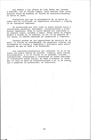 Las bombas y las líneas de lodo deben ser lavadas
a presión.,· con un fluido limpio, para remover todo canta
minante antes de bombear el fluido de reacondicidnamien-
to hacia el pozo,
Cualq~iera que sea.la procedencia de la sarta de -
·tubos que ·se utilizará, I¡!S importante rev.isarla y limpia!_
la de cualquier impurez~.
Se encontrará que casi toda la ~arta estará sucia y
conten~endo· pa~afina, herrumbre, incrust~ciones y otras
muchas impurezas. Toda la sarta deberá ser cepillada y,
en algunos casos, lavadas a ·vapor. Dejar pasar un simple
diablo a través de la ~ubería, no es, en la mayóría de -
los casos, el método adecuado de inspección y limpieza.
o'urante muchas· de las operaciones de servicio de un
pozo,· el fl,.uido 'se contami·nará. Es n.e.cesario vigilar co!!_
tinuamente ·el fluido y cambiarlo o filtr<;lrlo para estar
seguros de que no dañe a la formación.
Los reacondicionamientos son costosos. Si no se o~
tiene una buena fuente de fluidos limpios, para reacon
dicionamiento, y si el fluido no es probado, tratado, ~
transportado, almacenado y conservado en forma adecuada,
el tratamiento puede fallar. No debe olvidarse la razón
por la cual el pozo es reacondicionado y es la dé restau
rar o aumentar ~u pro~ticción, no reducirla.
85
 