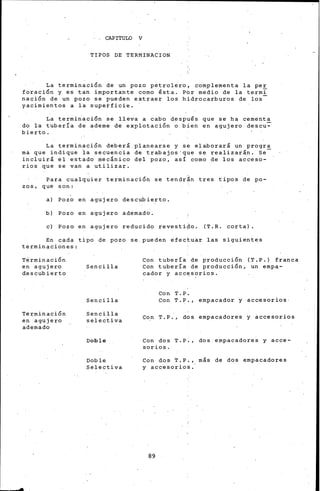 · . CAPITULO V
TIPOS DE TERMINACION
La terminación de un pozo petrolero, co"mplementa la per
foración y es tan importante como ~sta. Po"r medio de la termi
nación de un pozo se pueden extraer los hidrocarburos de los
yacimientos a la superficie. ·
La termi~ación se lle;a a cabo despu~s que se ha cement~
do la tubería de ademe de explotación o bien en agujero descu-
bierto.
La terminación deberá planearse y se elaborará un progra
mi que indique ia secuencia de trabajos·que se realizarln. Se-
incluirá el estado mecánico del pozo, así como de los acceso-
rios que se van a utilizar.
Para cualquier terminación se tendrán tres tipos de po-
zos, que son:
a) Pozo en agujero descubierto.
b) Pozo en agujero ademad~.
e) Pozo en agujero reducido revesti~o. (T. R. corta).
En cada t~po de pozo se.pueden efectuar las siguientes
terminaciones:
Terminación
en agujero
d;,escubierto
Te:t;'minación
en agujero
ademado
Sencilla
Sencilla
Sencilla
selectiva
Doble
Doble
Selectiva
Con tubería de producción (T.P.) franca
Con tubería de producción, un emp~­
cador y acc~sorios.
Con T. P.
Con T.P., empacador j ·accesorios·
c~n T.P., dos empacadores y accesorios
Con dos T.P., dos empacadores y acce-
sorios.
Con dos ~.P,, más de dos empacadores
y accesorios.
89
 