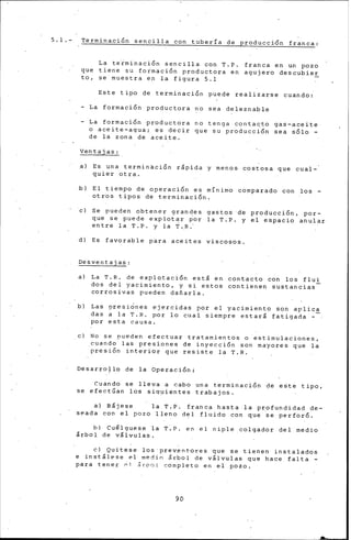5.1.- Terminación sencilla con tuberfa de produccLón franca:
La teiminación sencilla con T.P. franca en un pozo
que tiene su foimación productora en agujero descubier
to, se muestra en la figura 5.1
Este tipo de terminación puede realizarse cuando:
- La formación productora no sea deleznable
- La formación productora no tenga contaqto gas-aceite
o aceite-agua; es decir que su producción sea sólo -
de la zona de aceite.
Ventajas:
•l Es una termin~ción rlpida y meno& costosa que cual-
quier otra .
.b) El tiempo de operac1on es mfnimo comparado con los -
otros tipos de terminación.
e) Se pueden obtener grandes gastos ·d~ producción, por-
que se puede explot~r por la T.P. y el espacio anular
entre la T.P. y la T.~.-
d) Es favorable p~ra aceites viscos~s.
Desventajas:
a) La T.R. de explotación estl en contacto con los flui
dos del yacimiento, y si estos contienen sustancias
corrosivas pueden dañarla.
b) Las presiones ejercidas por el yacimiento son aplica
das a la T.R. por lo cual siempre estar& fatigada -
por esta causa.
. e) No se nueden efectuar tratamientos o 'estimulaciones,
_cuando-las presiones de inyección son mayores que la
presión interior que resiste la T.R.
Desarro~lo de la Operación:
Cuando se lleva a cabo una terminación de este tipo,
se efectúan los siq~ientes trabajos.
a) Bljese la T.P. franca hasta -la profundidad de-
seada con el pozo lleno del fluido con que ~e perforó.
b) Cu~lguese la T:P. en el niple colgador del medio
lrbol de vllvulas.
e) Quítese los ·prev.ent·ores que se tienen instalados
e inst&lese _el medin lrbol de v&lvulas que hace falta -
para tener pl &rool completo en el .pozo.
90
 