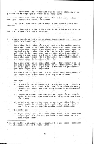 ..
'd) Pruébense las conexiones que se han instalado; a la
presión de trabajo que recomienda el fabricante.
el távese el pozo desplazando el· fluido· que contiene -
por agua, mediante circulación inver-sa.
f) ·Si ·el pozo no 'fluye indúzcase don sondeo ·o con ni-
trógeno.
g) Límpiese y afórese ~ara que el pozo quede listo para
pasar a la batería y ser explotado.
5,2.- ~e~minación sencilla en agujero descubierto eón T.P., em-
pador y adcesoriosr*
·Este tipo de terminación en un 'pozo con formación produc
tora sin recubrir con tubería de ademe, se puede efectuar
con empacador sencillo recuperable o permanente, todo de
penderá ·de'la profundidad a 'la ·que<va a ir instalado, -
así como de las presiones ·que se esperan del yacimiento
durante su explotación o bien por operaciones que se de-
seen efect.uar después :de· la terminación·,· acidificaciones
o tratamientos de limpieza, Fig. 5.2
Para asegurar- que el empacador anc"le efectivamente es ne-
cesario seguir las recomendaciones del fabricante, entre
ellas la que indica el peso de la tubería de producción
qué debe soportat'el empacador.
En/este tipo de aparejos la T.P. lleva como accesorios -
una válvula de circulación y un niple de asiento.
Ventajas:
a) La presión del yaCimiento y la presencia de fluidos -
corrosivos, no afectan a la tubería de-ade~e de explo
tación, por estar aislada ésta:mediante el.empacado~
y la T·~P.
b) Cuando se quiera efectuar una estimulación se podrán
altanzar mayóres presiones' que en el caso de una tube
ría franca.
C) Eh CásO de que Se tequiera un gastó considerable, Se
buede abrir' la válvula de· circulación para producir-
por T.P. y por el espa~io anula~ Simultáneamente.
Desventá]ás: ·
a) Mayor tiempo par~ la terminación debido a los diversos
viajes que-se hacen con diferentes herramientas, ásí
como mayor costo.
* Er1 el capítulo siguiente se dascriben ~os accesorios cornunmen
te utilizados en las terminaciones .
 