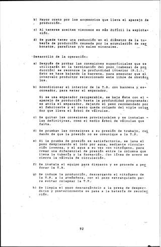bl Mayor. costo ·por los acc_esorios que lleva el aparejo de
p~oducci6n.
e) Al tenerse &ceites viscosos es más dif!cil la explota-
ci6n.
d) se puede tener una reducci6n•en el diámetro de la tu-
ber!a de producc~6n causada por la acumulaci6n de ca~
bonatos, parafinas y/o sales minerales.
~Desarrollo de la operaci6n:
al Despu~s de probar las conexi¿nes superficiales que se
utilizarán en la term~naci6n del pozo (cabezal de pro
ducci6n) se reconoce la profundidad i~t~rior (P.I.l .-
Esto se hace bajando la barrena, para asegurar que el
intervalo productor seleccionado este libre de obstác~
los.
b) Acondicionar el interior de la T.R. con barrena y_es-
coreador, para meter el empacador.
Si se usa empacador recuperable, se baja ~ste con el ~
aparejo de producci6n hasta la profundidad programada,
-se ancla el empacador, dejaqdo el peso recomendado por
el fabricante y el resto queda colgado del niple colga
dor que lleva el árbol de válvulas. -
e) Se quitan las conexiones provisionales y se instalan -
l.as definit~vas, como el medio árbol de válvulas que
falta.
d) Se prueban las conexiones a su presi6n de trabajo, cui
dando de que la presi6n no se comunique a la T.P.
e) Si la prueba de presi6n es satisfactoria, se lava el
pozo desplazando el lodo por agua, mediante circula-
ci6n inversa, y el agua a su vez con nitr6geno, para
crear una diferencial de presi6n entre la columna que
llena la tuber!a y la formaci6n. Con línea de acero se
cierra la ~álvula de circu1aci6n.
f) Se instala el equipo p'ra disparos y se procede a pe~
forar la T.R.
g) Se induce la producci6n, descargando el nitr6geno de
la T.P. a la atm6sfera, con el pozo estrangulado pa-
ra evitar colapsar la T.P.·
h) Se limpia el pozo descargándolo a la presa de desper-
dicio y posteriormente se pasa a la batería de recolec
ción.
92
 