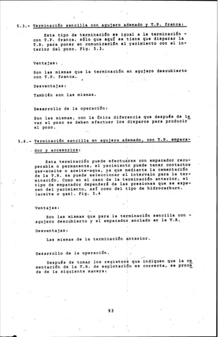 5.3.- Terminación sencilla con agujero adamado y T.P. iranca:
Este tipo de terminación es igual a la terminaci~n -
con T.P. franca, sólo que aqu! se tiene que disparar la
T.R. para poner sn comunicación el yacimiento con el in-
terior del pozo. Fiq. 5.3.
ventajas 1 •
Son las mismas que la terminación en agujero descubierto
con T.P. franca.,
Desventajas:
Tambi~n son las mismas.
Desarrollo de la o~eración:
Son las mismas, con la Gnica difer~ncia que despu~s de la
var el pozo se deben efectuar los disparos para producir-
el pozo.
5.4.- Terminación sencilla en agujero adamado! con T.P. empaca-
dor y accesorios:
Esta terminación puede efectu¿rse con empacador recu-
perable o permanente, e~ yacimiento p~ede tener contactos
qas -aceite o aceite-agua, ya que mediante 1 a ceme_ntación
de la T.R. se puede seleccionar el intervalo para la ter-
minació~. Como en el caso de la terminación anterior, el
tipo de empacador dependerá de las presiones que se espa--
ren del yacimiento, as! como del tipo de hidrocarburo.
(aceite o gas). Fig. 5.4
Ventajas:
Son la~ mismas que para la terminación sencill~ con -
agujero dee¡cubierto y el empacador. anclado en la T.R.__
Desventajas:
Las mismas.de la terminación anterior.
Desarrollo de la operación.
Despu~s de tomar los registr~~ que-~n4iquen que la e~
mentación de la T.R. de explotación es correcta, se proc~.
de de la ~iquiente manera:
93
 