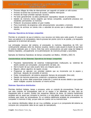 Compiló: Héctor Bazarte Torres, Ing. Página 10 de 12
2015
 Procesa ráfagas de miles de interrupciones por segundo sin perder un solo suceso.
 Proceso se activa tras ocurrencia de suceso, mediante interrupción.
 Proceso de mayor prioridad expropia recursos.
 Por tanto generalmente se utiliza planificación expropiativa basada en prioridades.
 Gestión de memoria menos exigente que tiempo compartido, usualmente procesos son
residentes permanentes en memoria.
 Población de procesos estática en gran medida.
 Poco movimiento de programas entre almacenamiento secundario y memoria.
 Gestión de archivos se orienta más a velocidad de acceso que a utilización eficiente del
recurso.
Sistemas Operativos de tiempo compartido
Permiten la simulación de que el sistema y sus recursos son todos para cada usuario. El usuario
hace una petición a la computadora, ésta la procesa tan pronto como le es posible, y la respuesta
aparecerá en la terminal del usuario.
Los principales recursos del sistema, el procesador, la memoria, dispositivos de E/S, son
continuamente utilizados entre los diversos usuarios, dando a cada usuario la ilusión de que tiene
el sistema dedicado para sí mismo. Esto trae como consecuencia una gran carga de trabajo al
Sistema Operativo, principalmente en la administración de memoria principal y secundaria.
Ejemplos de Sistemas Operativos de tiempo compartido son Multics, OS/360 y DEC-10.
Características de los Sistemas Operativos de tiempo compartido:
 Populares representantes de sistemas multiprogramados multiusuario, ej.: sistemas de
diseño asistido por computador, procesamiento de texto, etc.
 Dan la ilusión de que cada usuario tiene una máquina para sí.
 Mayoría utilizan algoritmo de reparto circular.
 Programas se ejecutan con prioridad rotatoria que se incrementa con la espera y
disminuye después de concedido el servicio.
 Evitan monopolización del sistema asignando tiempos de procesador (time slot).
 Gestión de memoria proporciona protección a programas residentes.
 Gestión de archivo debe proporcionar protección y control de acceso debido a que pueden
existir múltiples usuarios accesando un mismo archivo.
Sistemas Operativos distribuidos
Permiten distribuir trabajos, tareas o procesos, entre un conjunto de procesadores. Puede ser
que este conjunto de procesadores esté en un equipo o en diferentes, en este caso es
trasparente para el usuario. Existen dos esquemas básicos de éstos. Un sistema fuertemente
acoplado esa es aquel que comparte la memoria y un reloj global, cuyos tiempos de acceso son
similares para todos los procesadores. En un sistema débilmente acoplado los procesadores no
comparten ni memoria ni reloj, ya que cada uno cuenta con su memoria local.
Los sistemas distribuidos deben de ser muy confiables, ya que si un componente del sistema se
compone otro componente debe de ser capaz de reemplazarlo.
 