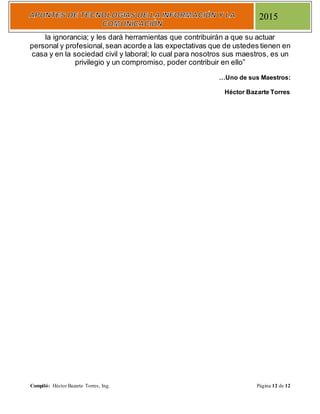 Compiló: Héctor Bazarte Torres, Ing. Página 12 de 12
2015
la ignorancia; y les dará herramientas que contribuirán a que su actuar
personal y profesional,sean acorde a las expectativas que de ustedes tienen en
casa y en la sociedad civil y laboral; lo cual para nosotros sus maestros, es un
privilegio y un compromiso, poder contribuir en ello”
…Uno de sus Maestros:
Héctor Bazarte Torres
 