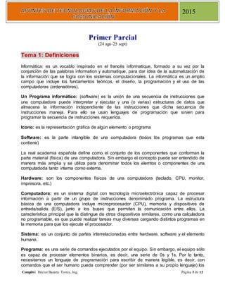 Compiló: Héctor Bazarte Torres, Ing. Página 3 de 12
2015
Primer Parcial
(24 ago-25 sept)
Tema 1: Definiciones
Informática: es un vocablo inspirado en el francés informatique, formado a su vez por la
conjunción de las palabras information y automatique, para dar idea de la automatización de
la información que se logra con los sistemas computacionales. La informática es un amplio
campo que incluye los fundamentos teóricos, el diseño, la programación y el uso de las
computadoras (ordenadores).
Un Programa informático: (software) es la unión de una secuencia de instrucciones que
una computadora puede interpretar y ejecutar y una (o varias) estructuras de datos que
almacena la información independiente de las instrucciones que dicha secuencia de
instrucciones maneja. Para ello se usan lenguajes de programación que sirven para
programar la secuencia de instrucciones requerida.
Icono: es la representación gráfica de algún elemento o programa
Software: es la parte intangible de una computadora (todos los programas que esta
contiene)
La real academia española define como el conjunto de los componentes que conforman la
parte material (física) de una computadora. Sin embargo el concepto puede ser entendido de
manera más amplia y se utiliza para denominar todos los elemtos o componentes de una
computadoda tanto interna como externa.
Hardware: son los componentes físicos de una computadora (teclado, CPU, monitor,
impresora, etc.)
Computadora: es un sistema digital con tecnología microelectrónica capaz de procesar
información a partir de un grupo de instrucciones denominado programa. La estructura
básica de una computadora incluye microprocesador (CPU), memoria y dispositivos de
entrada/salida (E/S), junto a los buses que permiten la comunicación entre ellos. La
característica principal que la distingue de otros dispositivos similares, como una calculadora
no programable, es que puede realizar tareas muy diversas cargando distintos programas en
la memoria para que los ejecute el procesador.
Sistema: es un conjunto de partes interrelacionadas entre hardware, software y el elemento
humano.
Programa: es una serie de comandos ejecutados por el equipo. Sin embargo, el equipo sólo
es capaz de procesar elementos binarios, es decir, una serie de 0s y 1s. Por lo tanto,
necesitamos un lenguaje de programación para escribir de manera legible, es decir, con
comandos que el ser humano pueda comprender (por ser similares a su propio lenguaje) los
 