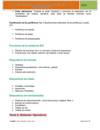 Compiló: Héctor Bazarte Torres, Ing. Página 6 de 12
2015
 Parte electrónica: Controla la parte mecánica y comunica el dispositivo con el
controlador del sistema operativo. Esta parte es también conocida como
“Controladora”.
Clasificación de los periféricos Hay 3 clasificaciones diferentes de los periféricos, y estas
son:
 Periféricos de entrada
 Periféricos de salida
 Periféricos de entrada/salida
Funciones de la unidad de E/S
 Efectuar las funciones de e / s comunes a todos los dispositivos.
 Proporcionar una interfaz uniforme del software a nivel usuario.
Dispositivos de entrada
 Teclados
 Dispositivos apuntadores, como ratones, joystick.
 Escáner
 Cámara web (webcam)
Dispositivos de salida
 Pantallas o terminales.
 Impresoras.
 Altavoces (Parlantes)
Dispositivos de entrada/salida
 Sistemas de almacenamiento, como discos duros, tarjetero flash o
 lectores de medios ópticos.
 Fax-Módem
 Tarjeta de red
 Tarjeta de sonido
Tema 2: Sistemas Operativos
 