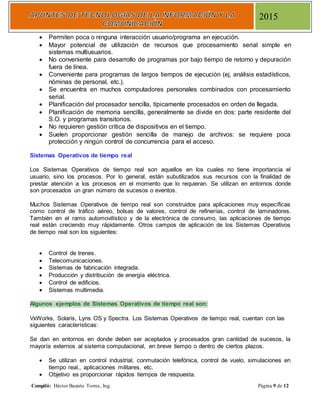 Compiló: Héctor Bazarte Torres, Ing. Página 9 de 12
2015
 Permiten poca o ninguna interacción usuario/programa en ejecución.
 Mayor potencial de utilización de recursos que procesamiento serial simple en
sistemas multiusuarios.
 No conveniente para desarrollo de programas por bajo tiempo de retorno y depuración
fuera de línea.
 Conveniente para programas de largos tiempos de ejecución (ej, análisis estadísticos,
nóminas de personal, etc.).
 Se encuentra en muchos computadores personales combinados con procesamiento
serial.
 Planificación del procesador sencilla, típicamente procesados en orden de llegada.
 Planificación de memoria sencilla, generalmente se divide en dos: parte residente del
S.O. y programas transitorios.
 No requieren gestión crítica de dispositivos en el tiempo.
 Suelen proporcionar gestión sencilla de manejo de archivos: se requiere poca
protección y ningún control de concurrencia para el acceso.
Sistemas Operativos de tiempo real
Los Sistemas Operativos de tiempo real son aquellos en los cuales no tiene importancia el
usuario, sino los procesos. Por lo general, están subutilizados sus recursos con la finalidad de
prestar atención a los procesos en el momento que lo requieran. Se utilizan en entornos donde
son procesados un gran número de sucesos o eventos.
Muchos Sistemas Operativos de tiempo real son construidos para aplicaciones muy específicas
como control de tráfico aéreo, bolsas de valores, control de refinerías, control de laminadores.
También en el ramo automovilístico y de la electrónica de consumo, las aplicaciones de tiempo
real están creciendo muy rápidamente. Otros campos de aplicación de los Sistemas Operativos
de tiempo real son los siguientes:
 Control de trenes.
 Telecomunicaciones.
 Sistemas de fabricación integrada.
 Producción y distribución de energía eléctrica.
 Control de edificios.
 Sistemas multimedia.
Algunos ejemplos de Sistemas Operativos de tiempo real son:
VxWorks, Solaris, Lyns OS y Spectra. Los Sistemas Operativos de tiempo real, cuentan con las
siguientes características:
Se dan en entornos en donde deben ser aceptados y procesados gran cantidad de sucesos, la
mayoría externos al sistema computacional, en breve tiempo o dentro de ciertos plazos.
 Se utilizan en control industrial, conmutación telefónica, control de vuelo, simulaciones en
tiempo real., aplicaciones militares, etc.
 Objetivo es proporcionar rápidos tiempos de respuesta.
 