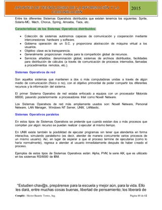 Compiló: Héctor Bazarte Torres, Ing. Página 11 de 12
2015
Entre los diferentes Sistemas Operativos distribuidos que existen tenemos los siguientes: Sprite,
Solaris-MC, Mach, Chorus, Spring, Amoeba, Taos, etc.
Características de los Sistemas Operativos distribuidos:
 Colección de sistemas autónomos capaces de comunicación y cooperación mediante
interconexiones hardware y software.
 Gobierna operación de un S.C. y proporciona abstracción de máquina virtual a los
usuarios.
 Objetivo clave es la transparencia.
 Generalmente proporcionan medios para la compartición global de recursos.
 Servicios añadidos: denominación global, sistemas de archivos distribuidos, facilidades
para distribución de cálculos (a través de comunicación de procesos internodos, llamadas
a procedimientos remotos, etc.).
Sistemas Operativos de red
Son aquellos sistemas que mantienen a dos o más computadoras unidas a través de algún
medio de comunicación (físico o no), con el objetivo primordial de poder compartir los diferentes
recursos y la información del sistema.
El primer Sistema Operativo de red estaba enfocado a equipos con un procesador Motorola
68000, pasando posteriormente a procesadores Intel como Novell Netware.
Los Sistemas Operativos de red más ampliamente usados son: Novell Netware, Personal
Netware, LAN Manager, Windows NT Server, UNIX, LANtastic.
Sistemas Operativos paralelos
En estos tipos de Sistemas Operativos se pretende que cuando existan dos o más procesos que
compitan por algún recurso se puedan realizar o ejecutar al mismo tiempo.
En UNIX existe también la posibilidad de ejecutar programas sin tener que atenderlos en forma
interactiva, simulando paralelismo (es decir, atender de manera concurrente varios procesos de
un mismo usuario). Así, en lugar de esperar a que el proceso termine de ejecutarse (como lo
haría normalmente), regresa a atender al usuario inmediatamente después de haber creado el
proceso.
Ejemplos de estos tipos de Sistemas Operativos están: Alpha, PVM, la serie AIX, que es utilizado
en los sistemas RS/6000 de IBM.
“Estudien chav@s, prepárense para la escuela y mejor aún, para la vida. Ello
les dará, entre muchas cosas buenas, libertad de pensamiento; los liberará de
 