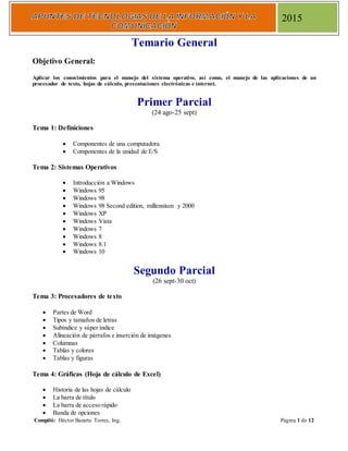 Compiló: Héctor Bazarte Torres, Ing. Página 1 de 12
2015
Temario General
Objetivo General:
Aplicar los conocimientos para el manejo del sistema operativo, así como, el manejo de las aplicaciones de un
procesador de texto, hojas de cálculo, presentaciones electrónicas e internet.
Primer Parcial
(24 ago-25 sept)
Tema 1: Definiciones
 Componentes de una computadora
 Componentes de la unidad de E/S
Tema 2: Sistemas Operativos
 Introducción a Windows
 Windows 95
 Windows 98
 Windows 98 Second edition, millennium y 2000
 Windows XP
 Windows Vista
 Windows 7
 Windows 8
 Windows 8.1
 Windows 10
Segundo Parcial
(26 sept-30 oct)
Tema 3: Procesadores de texto
 Partes de Word
 Tipos y tamaños de letras
 Subíndice y súper índice
 Alineación de párrafos e inserción de imágenes
 Columnas
 Tablas y colores
 Tablas y figuras
Tema 4: Gráficas (Hoja de cálculo de Excel)
 Historia de las hojas de cálculo
 La barra de título
 La barra de acceso rápido
 Banda de opciones
 
