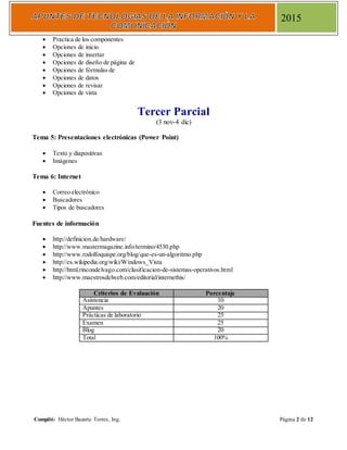 Compiló: Héctor Bazarte Torres, Ing. Página 2 de 12
2015
 Practica de los componentes
 Opciones de inicio
 Opciones de insertar
 Opciones de diseño de página de
 Opciones de fórmulas de
 Opciones de datos
 Opciones de revisar
 Opciones de vista
Tercer Parcial
(3 nov-4 dic)
Tema 5: Presentaciones electrónicas (Power Point)
 Texto y diapositivas
 Imágenes
Tema 6: Internet
 Correo electrónico
 Buscadores
 Tipos de buscadores
Fuentes de información
 http://definicion.de/hardware/
 http://www.mastermagazine.info/termino/4530.php
 http://www.rodolfoquispe.org/blog/que-es-un-algoritmo.php
 http://es.wikipedia.org/wiki/Windows_Vista
 http://html.rincondelvago.com/clasificacion-de-sistemas-operativos.html
 http://www.maestrosdelweb.com/editorial/internethis/
Criterios de Evaluación Porcentaje
Asistencia 10
Apuntes 20
Prácticas de laboratorio 25
Examen 25
Blog 20
Total 100%
 
