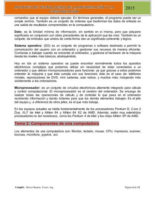 Compiló: Héctor Bazarte Torres, Ing. Página 4 de 12
2015
comandos que el equipo deberá ejecutar. En términos generales, el programa puede ser un
simple archivo. También es un conjunto de órdenes que trasforman los datos de entrada en
una salida de resultados comprensibles en la computadora.
Dato: es la Unidad mínima de información, sin sentido en sí misma, pero que adquiere
significado en conjunción con otras precedentes de la aplicación que las creó. También es un
conjunto de símbolos que unidos de cierta forma dan un significado coherente y lógico.
Sistema operativo: (SO) es un conjunto de programas o software destinado a permitir la
comunicación del usuario con un ordenador y gestionar sus recursos de manera eficiente.
Comienza a trabajar cuando se enciende el ordenador, y gestiona el hardware de la máquina
desde los niveles más básicos, abstrayéndolo.
Hoy en día un sistema operativo se puede encontrar normalmente todos los aparatos
electrónicos complejos que podamos utilizar sin necesidad de estar conectados a un
ordenador y que utilicen microprocesadores para funcionar, ya que gracias a estos podemos
entender la máquina y que ésta cumpla con sus funciones; éste es el caso de: teléfonos
móviles, reproductores de DVD, mini cadenas, auto radios, y muchos más; incluyendo más
visiblemente a los ordenadores.
Microprocesador: es un conjunto de circuitos electrónicos altamente integrado para cálculo
y control computacional. El microprocesador es el cerebro del ordenador. Se encarga de
realizar todas las operaciones de cálculo y de controlar lo que pasa en el ordenador
recibiendo información y dando órdenes para que los demás elementos trabajen. Es el jefe
del equipo y, a diferencia de otros jefes, es el que más trabaja.
En los equipos actuales se habla fundamentalmente de los procesadores Pentium D, Core 2
Duo, i5,i7 de Intel y Athlon 64 y Athlon 64 X2 de AMD. Además, están muy extendidos
procesadores no tan novedosos, como los Pentium 4 de Intel y los chips Athlon XP de AMD.
Tema 2: Componentes de una computadora
Los elementos de una computadora son: Monitor, teclado, mouse, CPU, impresora, scanner,
bocinas, micrófono, joystick, ect.
 