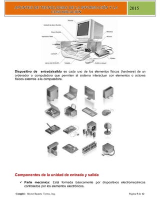 Compiló: Héctor Bazarte Torres, Ing. Página 5 de 12
2015
Dispositivo de entrada/salida es cada uno de los elementos físicos (hardware) de un
ordenador o computadora que permiten al sistema interactuar con elementos o actores
físicos externos a la computadora.
Componentes de la unidad de entrada y salida
 Parte mecánica: Está formada básicamente por dispositivos electromecánicos
controlados por los elementos electrónicos.
 