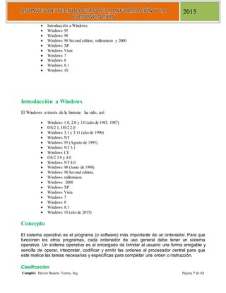 Compiló: Héctor Bazarte Torres, Ing. Página 7 de 12
2015
 Introducción a Windows
 Windows 95
 Windows 98
 Windows 98 Second edition, millennium y 2000
 Windows XP
 Windows Vista
 Windows 7
 Windows 8
 Windows 8.1
 Windows 10
Introducción a Windows
El Windows a través de la historia ha sido, así:
 Windows 1.0, 2.0 y 3.0 (año de 1985, 1987)
 OS/2 1, OS/2 2.0
 Windows 3.1 y 3.11 (año de 1990)
 Windows NT
 Windows 95 (Agosto de 1995)
 Windows NT 3.1
 Windows CE
 OS/2 3.0 y 4.0
 Windows NT 4.0
 Windows 98 (Junio de 1998)
 Windows 98 Second edition,
 Windows millennium
 Windows 2000
 Windows XP
 Windows Vista
 Windows 7
 Windows 8
 Windows 8.1
 Windows 10 (año de 2015)
Concepto
El sistema operativo es el programa (o software) más importante de un ordenador. Para que
funcionen los otros programas, cada ordenador de uso general debe tener un sistema
operativo. Un sistema operativo es el encargado de brindar al usuario una forma amigable y
sencilla de operar, interpretar, codificar y emitir las ordenes al procesador central para que
este realice las tareas necesarias y específicas para completar una orden o instrucción.
Clasificación
 