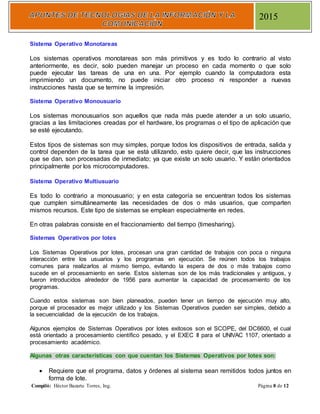 Compiló: Héctor Bazarte Torres, Ing. Página 8 de 12
2015
Sistema Operativo Monotareas
Los sistemas operativos monotareas son más primitivos y es todo lo contrario al visto
anteriormente, es decir, solo pueden manejar un proceso en cada momento o que solo
puede ejecutar las tareas de una en una. Por ejemplo cuando la computadora esta
imprimiendo un documento, no puede iniciar otro proceso ni responder a nuevas
instrucciones hasta que se termine la impresión.
Sistema Operativo Monousuario
Los sistemas monousuarios son aquellos que nada más puede atender a un solo usuario,
gracias a las limitaciones creadas por el hardware, los programas o el tipo de aplicación que
se esté ejecutando.
Estos tipos de sistemas son muy simples, porque todos los dispositivos de entrada, salida y
control dependen de la tarea que se está utilizando, esto quiere decir, que las instrucciones
que se dan, son procesadas de inmediato; ya que existe un solo usuario. Y están orientados
principalmente por los microcomputadores.
Sistema Operativo Multiusuario
Es todo lo contrario a monousuario; y en esta categoría se encuentran todos los sistemas
que cumplen simultáneamente las necesidades de dos o más usuarios, que comparten
mismos recursos. Este tipo de sistemas se emplean especialmente en redes.
En otras palabras consiste en el fraccionamiento del tiempo (timesharing).
Sistemas Operativos por lotes
Los Sistemas Operativos por lotes, procesan una gran cantidad de trabajos con poca o ninguna
interacción entre los usuarios y los programas en ejecución. Se reúnen todos los trabajos
comunes para realizarlos al mismo tiempo, evitando la espera de dos o más trabajos como
sucede en el procesamiento en serie. Estos sistemas son de los más tradicionales y antiguos, y
fueron introducidos alrededor de 1956 para aumentar la capacidad de procesamiento de los
programas.
Cuando estos sistemas son bien planeados, pueden tener un tiempo de ejecución muy alto,
porque el procesador es mejor utilizado y los Sistemas Operativos pueden ser simples, debido a
la secuencialidad de la ejecución de los trabajos.
Algunos ejemplos de Sistemas Operativos por lotes exitosos son el SCOPE, del DC6600, el cual
está orientado a procesamiento científico pesado, y el EXEC II para el UNIVAC 1107, orientado a
procesamiento académico.
Algunas otras características con que cuentan los Sistemas Operativos por lotes son:
 Requiere que el programa, datos y órdenes al sistema sean remitidos todos juntos en
forma de lote.
 