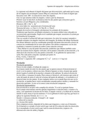 Apuntes de topografía – Arquitectura técnica

Lo siguiente será obtener el ángulo del punto que desconocemos, aplicando que la suma
de los ángulos de un triangulo suman 200g (en centesimal). Por lo tanto el ángulo que
buscamos será: 200 – la suma de los otros dos ángulos.
Una vez que tenemos todos los ángulos, vamos a por las distancias.
Primero sacar la más fácil, la distancia entre los dos puntos que conocemos que lo
haremos con por Pitágoras y las coordenadas.
Distancia AB = √∆x2 + ∆y2
Los otros lados los sacaremos por el teorema del seno
Teorema del seno = a / Sen A = b / Sen B = c / Sen C
Después de resolver el triangulo calcularemos los azimutes de los puntos.
Tendremos que hacernos un dibujito orientativo, los puntos deben estar colocados en
sus posiciones aproximadas. Según en el cuadrante que tengan, sacaremos el acimut por
la formulita de la tangente.
Una vez sacado el azimut del lado que conocemos, los otros los sacamos sumando o
restando azimutes con ángulos interiores del triangulo. Se deduce del dibujo fácilmente
Por último debemos sacar las coordenadas generales del punto desconocido a través de
conocer las coordenadas de los otros dos puntos. Por ultimo comparamos ver los dos
resultados y tomamos la media de ambos como solución correcta.
* Para obtener la cota del punto desconocido, tendremos que obtener también como
datos las lecturas de los ángulos verticales, de los puntos conocidos al desconocido, y la
altura de la de estación en los dos puntos conocidos. Y en gabiente las operaciones
serán. Por cada punto conocido. (ejemplo por punto A)
Cotad = CotaA + desnivelAd
desnivelad = segmento AD · cotangente Vad + iad [cot (x) = 1 / tag (x)]

Nivelación
Nivelación geométrica
Está es la más simple, el trabajo de campo es:
En el punto medio de entre los dos puntos que se quiera conocer el desnivel poner el
nivel, y en los puntos, colocar una mira. Desde el aparato se mira, al punto que queda
detrás (según el sentido de la marcha) y después al de adelante. Se anota la lectura de
los tres hilos, y tomamos la media. Para conocer el desnivel, solo tenemos que restar al
valor del punto de atrás el valor de la lectura del punto de adelante, y el resultado es el
desnivel entre los dos puntos. Si por cualquier motivo no se puede hacer de una vez la
nivelación, se pueden hacer varias encadenadas tomando puntos medios y sumando los
desniveles parciales. A esto se le conoce como nivelación compuesta.
Nivelación trigonométrica
Esta nivelación es un poco más compleja de calcular. Y es de la siguiente forma:
En el campo estacionamos nuestro aparato (taquímetro o estación total) y visamos a la
mira, y nos apuntamos la lectura de los hilos, el ángulo vertical, y la altura de la estación
(desde el suelo, hasta el eje de muñones). Y en el gabinete lo único que hay que hacer es
aplicar la siguiente fórmula: ∆z = t + i – m
Siendo t = distancia reducida · CotangV = dr · tangα
i = altura de la estación
m = lectura hilo medio
Para compensar errores, depende de los datos que tengamos y como sea el itinerario.
Si el itinerario es cerrado, el error será lo que varíe de 0 la suma de todos los desniveles.
Si es encuadrado, el error será lo que varíe la suma de desniveles, respecto a la
diferencia de cotas de salida y llegada.



                                                                                          17
 