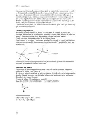 IC+ www.icplus.es

La compensación en ambos casos se hace igual, se coge el valor a compensar en total, y
se divide entre la cantidad de desniveles a compensar. El valor para compensar tiene
que tener 3 decimales, por lo tanto si después de dividirlo tiene más, habrá que ir
redondeando por exceso y defecto, para que al final al volver a sumar compensen el
error por completo. Como nos habrán salido datos compensados por exceso y por
defecto, los de mayor valor servirán para compensar los desniveles mayores, y los de
menor valor para compensar los desniveles menores.
La radiación, la poligonal y la intersección directa se hacen igual, salvo que al final hay
que añadirles estos cálculos.

Itinerario taquimétrico
Realmente es una poligonal, en la cual, en cada punto de estación se realiza una
radiación para realizar un levantamiento topográfico (conociendo la altura de todos los
puntos). También se puede hacer sin radiación y es una poligonal normal.
Con la radiación simultanea se hace de la siguiente forma.
Estacionamos en un punto, y realizamos la radiación, teniendo en cuenta que el último
punto que visemos será la siguiente estación de la poligonal. Y así todas las veces que
necesitemos.




Para realizar los cálculos de gabinete de este procedimiento, primero resolveremos la
poligonal, y después las distintas radiaciones

Replanteo por polares
Este sistema se basa en a partir de un punto y una referencia, replantear los puntos
mediante un ángulo y una distancia.
Se escoge el punto desde el que se quiere replantear, desde la referencia contaremos los
ángulos. Cuando tengamos esas dirección colocaremos la distancia, y así tendremos
definido el otro punto. Ejemplo:
A partir de la base DE, replantear el punto M
Base DE: [D(750, 810); E(1020, 600)]       M: (882’77, 540’83)




DM = √(∆x2 + ∆y2 = 300’13 metros
α = θDM - θDE = 28’745 gon




18
 