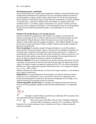 IC+ www.icplus.es

Movimiento general y particular
El movimiento general es cuando todo el taquímetro (alidada y círculo horizontal) giran
solidariamente alrededor del eje principal. Con este movimiento también movemos el
círculo graduado y podemos elegir el punto donde situar el 0. El otro movimiento que
tiene el aparato es el particular, que es el que hacemos normalmente, el círculo graduado
se mantiene fijo, y solo gira la alidada. Estos movimientos los podemos hacer por
combinación de 1 o 2 tornillos según el instrumento. Si es por dos tornillos, uno hará
que giren como un bloque las dos partes, y el otro bloqueará el giro de círculo graduado.
Si solo tiene un tornillo de presión horizontal, se hace pulsando a la vez la tecla
“HOLD”.

Posición CD (circulo directo) y CI (circulo inverso)
afectan al sentido de la graduaciones del eclímetro con respecto a la posición del
anteojo. La posición de CD es cuando el anteojo está en horizontal marcando un valor
aproximado de 100g de distancia cenital. Para pasar de una a otra lo que hay que
realizar es darle media vuelta de campana al anteojo, y girar 200g la alidada. La suma
de la lectura vertical en CD más CI debe ser 400g. Y para la toma de datos siempre lo
haremos en posición CD.
Error de paralaje: Se produce cuando la imagen del objeto y la cruz filar están en
planos paralelos dentro del anteojo. Afecta a la posición de las imágenes obtenidas con
el anteojo, para comprobar si hay paralaje, lo que tenemos que hacer es: cuando este
todo enfocado, el punto y la cruz filar, movemos levemente la cabeza en vertical, y si la
lectura de los hilos cambia, es que existe error de paralaje. Para corregirlo basta con
mover el anillo de enfoque del anteojo y repetir la comprobación.
Error de eclímetro: Es un error sistemático que afecta a la lectura del circulo vertical y
se produce a consecuencia de una incorrecta posición del origen de ángulos del circulo
vertical. Se detecta visando a un punto en la posición CD y CI, si la suma es distinta de
400 hay error. Para compensarlo, primero obtenemos el error, con la siguiente formula:
LVCD + LVCI – 400 = 2 Error
después calculamos la corrección que es el error con el signo contrario, y se la sumamos
con su signo a cada lectura.
Regla Bessel: Es un procedimiento de toma de datos con el fin de minorizar errores,
consiste en visar a cada punto 2 veces, una en CD y otra en CI, y tomaremos como
lectura horizontal buena la media de las dos lecturas corrigiendo la CI en 200g y en la
vertical la lectura CD corregida de error de eclímetro.
Azimut topográfico de una recta: Es un ángulo en el plano horizontal que forma la
recta con el norte geográfico medido en dirección del sentido horario, y se representa
por θ




            El ángulo se puede obtener a partir de las coordenadas XY de 2 puntos de la
recta aplicando funciones trigonométricas.
arc tan ∆x          Para casos como el del dibujo. Para los otros cuadrantes, habrá que
          ∆y        restárselo 200 (2ºcuadrante), sumárselo (3ºc) o restárselo a 400 (4ºc)
Cuando en un sistema cartesiano el eje y coincide con el norte, se llama sistema de
referencia orientado.




8
 