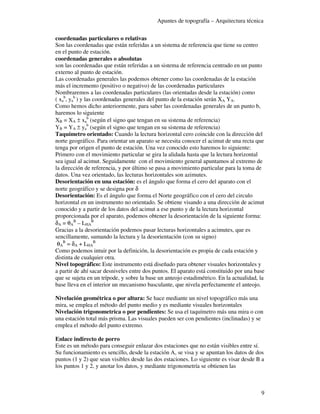 Apuntes de topografía – Arquitectura técnica

coordenadas particulares o relativas
Son las coordenadas que están referidas a un sistema de referencia que tiene su centro
en el punto de estación.
coordenadas generales o absolutas
son las coordenadas que están referidas a un sistema de referencia centrado en un punto
externo al punto de estación.
Las coordenadas generales las podemos obtener como las coordenadas de la estación
más el incremento (positivo o negativo) de las coordenadas particulares
Nombraremos a las coordenadas particulares (las orientadas desde la estación) como
( xab, yab ) y las coordenadas generales del punto de la estación serán XA YA.
Como hemos dicho anteriormente, para saber las coordenadas generales de un punto b,
haremos lo siguiente
XB = XA ± xab (según el signo que tengan en su sistema de referencia)
YB = YA ± yab (según el signo que tengan en su sistema de referencia)
Taquímetro orientado: Cuando la lectura horizontal cero coincide con la dirección del
norte geográfico. Para orientar un aparato se necesita conocer el acimut de una recta que
tenga por origen el punto de estación. Una vez conocido esto haremos lo siguiente:
Primero con el movimiento particular se gira la alidada hasta que la lectura horizontal
sea igual al acimut. Seguidamente con el movimiento general apuntamos al extremo de
la dirección de referencia, y por último se pasa a movimiento particular para la toma de
datos. Una vez orientado, las lecturas horizontales son azimutes.
Desorientación en una estación: es el ángulo que forma el cero del aparato con el
norte geográfico y se designa por δ
Desorientación: Es el ángulo que forma el Norte geográfico con el cero del circulo
horizontal en un instrumento no orientado. Se obtiene visando a una dirección de acimut
conocido y a partir de los datos del acimut a ese punto y de la lectura horizontal
proporcionada por el aparato, podemos obtener la desorientación de la siguiente forma:
δA = θAB – LHAB
Gracias a la desorientación podemos pasar lecturas horizontales a acimutes, que es
sencillamente, sumando la lectura y la desorientación (con su signo)
 θAB = δA + LHAB
Como podemos intuir por la definición, la desorientación es propia de cada estación y
distinta de cualquier otra.
Nivel topográfico: Este instrumento está diseñado para obtener visuales horizontales y
a partir de ahí sacar desniveles entre dos puntos. El aparato está constituido por una base
que se sujeta en un trípode, y sobre la base un anteojo estadimétrico. En la actualidad, la
base lleva en el interior un mecanismo basculante, que nivela perfectamente el anteojo.

Nivelación geométrica o por altura: Se hace mediante un nivel topográfico más una
mira, se emplea el método del punto medio y es mediante visuales horizontales
Nivelación trigonometrica o por pendientes: Se usa el taquímetro más una mira o con
una estación total más prisma. Las visuales pueden ser con pendientes (inclinadas) y se
emplea el método del punto extremo.

Enlace indirecto de porro
Este es un método para conseguir enlazar dos estaciones que no están visibles entre sí.
Su funcionamiento es sencillo, desde la estación A, se visa y se apuntan los datos de dos
puntos (1 y 2) que sean visibles desde las dos estaciones. Lo siguiente es visar desde B a
los puntos 1 y 2, y anotar los datos, y mediante trigonometría se obtienen las



                                                                                         9
 