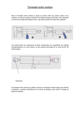 Torneado entre centros
Para el torneado entre centros la pieza se monta entre los puntos centro de la
maquina, uno de los cuales se monta en el husillo principal (centro fijo y cono reductor)
y el otro en el husillo del cabezal móvil, este ultimo puede ser centro fijo o giratorio
Los centros fijos son accesorios de hacer endurecidos con superficies de montaje
correspondiente a un cono morse y el otro extremo terminado en un cono de 60° de
vértice agudo.
Centro fijo
El torneado entre centros se justifica cuando se mecanizan piezas largas que tienden
a flectarse, a producir vibraciones en el punto de trabajo y que corren el riesgo de
perder la sujeción.
 