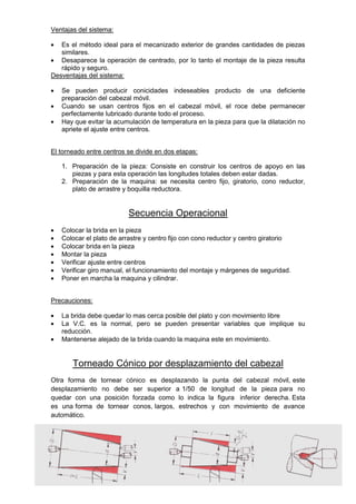 Ventajas del sistema:
Es el método ideal para el mecanizado exterior de grandes cantidades de piezas
similares.
Desaparece la operación de centrado, por lo tanto el montaje de la pieza resulta
rápido y seguro.
Desventajas del sistema:
Se pueden producir conicidades indeseables producto de una deficiente
preparación del cabezal móvil.
Cuando se usan centros fijos en el cabezal móvil, el roce debe permanecer
perfectamente lubricado durante todo el proceso.
Hay que evitar la acumulación de temperatura en la pieza para que la dilatación no
apriete el ajuste entre centros.
El torneado entre centros se divide en dos etapas:
1. Preparación de la pieza: Consiste en construir los centros de apoyo en las
piezas y para esta operación las longitudes totales deben estar dadas.
2. Preparación de la maquina: se necesita centro fijo, giratorio, cono reductor,
plato de arrastre y boquilla reductora.
Secuencia Operacional
Colocar la brida en la pieza
Colocar el plato de arrastre y centro fijo con cono reductor y centro giratorio
Colocar brida en la pieza
Montar la pieza
Verificar ajuste entre centros
Verificar giro manual, el funcionamiento del montaje y márgenes de seguridad.
Poner en marcha la maquina y cilindrar.
Precauciones:
La brida debe quedar lo mas cerca posible del plato y con movimiento libre
La V.C. es la normal, pero se pueden presentar variables que implique su
reducción.
Mantenerse alejado de la brida cuando la maquina este en movimiento.
Torneado Cónico por desplazamiento del cabezal
Otra forma de tornear cónico es desplazando la punta del cabezal móvil, este
desplazamiento no debe ser superior a 1/50 de longitud de la pieza para no
quedar con una posición forzada como lo indica la figura inferior derecha. Esta
es una forma de tornear conos, largos, estrechos y con movimiento de avance
automático.
 