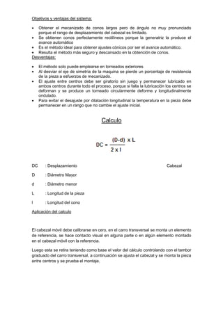 Objetivos y ventajas del sistema:
Obtener el mecanizado de conos largos pero de ángulo no muy pronunciado
porque el rango de desplazamiento del cabezal es limitado.
Se obtienen conos perfectamente rectilíneos porque la generatriz la produce el
avance automático
Es el método ideal para obtener ajustes cónicos por ser el avance automático.
Resulta el método más seguro y descansado en la obtención de conos.
Desventajas:
El método solo puede emplearse en torneados exteriores
Al desviar el eje de simetría de la maquina se pierde un porcentaje de resistencia
de la pieza a esfuerzos de mecanizado.
El ajuste entre centros debe ser giratorio sin juego y permanecer lubricado en
ambos centros durante todo el proceso, porque si falla la lubricación los centros se
deforman y se produce un torneado circularmente deforme y longitudinalmente
ondulado.
Para evitar el desajuste por dilatación longitudinal la temperatura en la pieza debe
permanecer en un rango que no cambie el ajuste inicial.
Calculo
DC : Desplazamiento Cabezal
D : Diámetro Mayor
d : Diámetro menor
L : Longitud de la pieza
l : Longitud del cono
Aplicación del calculo
El cabezal móvil debe calibrarse en cero, en el carro transversal se monta un elemento
de referencia, se hace contacto visual en alguna parte o en algún elemento montado
en el cabezal móvil con la referencia.
Luego esta se retira teniendo como base el valor del cálculo controlando con el tambor
graduado del carro transversal, a continuación se ajusta el cabezal y se monta la pieza
entre centros y se prueba el montaje.
 