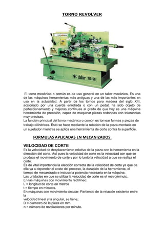 TORNO REVOLVER
El torno mecánico o común es de uso general en un taller mecánico. Es una
de las máquinas herramientas más antiguas y una de las más importantes en
uso en la actualidad. A partir de los tornos para madera del siglo XIII,
accionado por una cuerda enrollada o con un pedal, ha sido objeto de
perfeccionamiento y mejoras continuas al grado de que hoy es una máquina
herramienta de precisión, capaz de maquinar piezas redondas con tolerancias
muy precisas.
La función principal del torno mecánico o común es tornear formas y piezas de
trabajo cilíndricas. Esto se hace mediante la rotación de la pieza montada en
un sujetador mientras se aplica una herramienta de corte contra la superficie.
FORMULAS APLICADAS EN MECANIZADOS.
VELOCIDAD DE CORTE
Es la velocidad de desplazamiento relativo de la pieza con la herramienta en la
dirección del corte. Así pues la velocidad de corte es la velocidad con que se
produce el movimiento de corte y por lo tanto la velocidad a que se realiza el
corte.
Es de vital importancia la elección correcta de la velocidad de corte ya que de
ella va a depender el coste del proceso, la duración de la herramienta, el
tiempo de mecanizado e incluso la potencia necesaria en la máquina.
Las unidades en que se utiliza la velocidad de corte es el metro/minuto.
En las máquinas con movimiento rectilíneo:
L = longitud de corte en metros
t = tiempo en minutos.
En máquinas con movimiento circular: Partiendo de la relación existente entre
la
velocidad lineal y la angular, se tiene;
D = diámetro de la pieza en mm.
n = número de revoluciones por minuto.
 