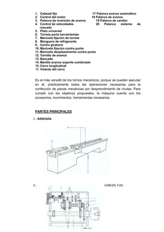 1. Cabezal fijo 17 Palanca avance automático
2. Control del motor 18 Palanca de avance
3. Palanca de inversión de avance 19 Palanca de cambio
4. Control de velocidades 20 Palanca sistema de
roscado
5. Plato universal
6. Torreta porta herramientas
7. Manivela fijación de torreta
8. Manguera de refrigerante
9. Centro giratorio
10. Manivela fijación contra punta
11. Manivela desplazamiento contra punta
12. Tornillo de avance
13. Bancada
14. Manilla avance soporte combinado
15. Carro longitudinal
16. Volante del carro
Es el más versátil de los tornos mecánicos, porque se pueden ejecutar
en él, prácticamente todas las operaciones necesarias para la
confección de piezas mecánicas por desprendimiento de virutas. Para
cumplir con los objetivos propuestos, la máquina cuenta con los
accesorios, movimientos, herramientas necesarios.
PARTES PRINCIPALES
1.- BANCADA.
2.- CABEZAL FIJO.
 