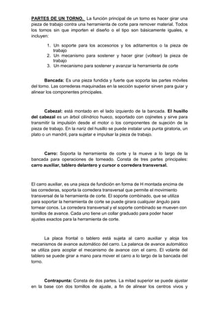 PARTES DE UN TORNO. La función principal de un torno es hacer girar una
pieza de trabajo contra una herramienta de corte para remover material. Todos
los tornos sin que importen el diseño o el tipo son básicamente iguales, e
incluyen:
1. Un soporte para los accesorios y los aditamentos o la pieza de
trabajo
2. Un mecanismo para sostener y hacer girar (voltear) la pieza de
trabajo
3. Un mecanismo para sostener y avanzar la herramienta de corte
Bancada: Es una pieza fundida y fuerte que soporta las partes móviles
del torno. Las correderas maquinadas en la sección superior sirven para guiar y
alinear los componentes principales.
Cabezal: está montado en el lado izquierdo de la bancada. El husillo
del cabezal es un árbol cilíndrico hueco, soportado con cojinetes y sirve para
transmitir la impulsión desde el motor o los componentes de sujeción de la
pieza de trabajo. En la nariz del husillo se puede instalar una punta giratoria, un
plato o un mandril, para sujetar e impulsar la pieza de trabajo.
Carro: Soporta la herramienta de corte y la mueve a lo largo de la
bancada para operaciones de torneado. Consta de tres partes principales:
carro auxiliar, tablero delantero y cursor o corredera transversal.
El carro auxiliar, es una pieza de fundición en forma de H montada encima de
las correderas, soporta la corredera transversal que permite el movimiento
transversal de la herramienta de corte. El soporte combinado, que se utiliza
para soportar la herramienta de corte se puede girara cualquier ángulo para
tornear conos. La corredera transversal y el soporte combinado se mueven con
tornillos de avance. Cada uno tiene un collar graduado para poder hacer
ajustes exactos para la herramienta de corte.
La placa frontal o tablero está sujeta al carro auxiliar y aloja los
mecanismos de avance automático del carro. La palanca de avance automático
se utiliza para acoplar el mecanismo de avance con el carro. El volante del
tablero se puede girar a mano para mover el carro a lo largo de la bancada del
torno.
Contrapunta: Consta de dos partes. La mitad superior se puede ajustar
en la base con dos tornillos de ajuste, a fin de alinear los centros vivos y
 