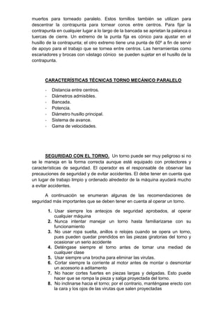 muertos para torneado paralelo. Estos tornillos también se utilizan para
descentrar la contrapunta para tornear conos entre centros. Para fijar la
contrapunta en cualquier lugar a lo largo de la bancada se aprietan la palanca o
tuercas de cierre. Un extremo de la punta fija es cónico para ajustar en el
husillo de la contrapunta; el otro extremo tiene una punta de 60º a fin de servir
de apoyo para el trabajo que se tornea entre centros. Las herramientas como
escariadores y brocas con vástago cónico se pueden sujetar en el husillo de la
contrapunta.
CARACTERÍSTICAS TÉCNICAS TORNO MECÁNICO PARALELO
- Distancia entre centros.
- Diámetros admisibles.
- Bancada.
- Potencia.
- Diámetro husillo principal.
- Sistema de avance.
- Gama de velocidades.
SEGURIDAD CON EL TORNO. Un torno puede ser muy peligroso si no
se le maneja en la forma correcta aunque esté equipado con protectores y
características de seguridad. El operador es el responsable de observar las
precauciones de seguridad y de evitar accidentes. El debe tener en cuenta que
un lugar de trabajo limpio y ordenado alrededor de la máquina ayudará mucho
a evitar accidentes.
A continuación se enumeran algunas de las recomendaciones de
seguridad más importantes que se deben tener en cuenta al operar un torno.
1. Usar siempre los anteojos de seguridad aprobados, al operar
cualquier máquina
2. Nunca intentar manejar un torno hasta familiarizarse con su
funcionamiento
3. No usar ropa suelta, anillos o relojes cuando se opera un torno,
pues pueden quedar prendidos en las piezas giratorias del torno y
ocasionar un serio accidente
4. Deténgase siempre el torno antes de tomar una mediad de
cualquier clase
5. Usar siempre una brocha para eliminar las virutas.
6. Cortar siempre la corriente al motor antes de montar o desmontar
un accesorio a aditamento
7. No hacer cortes fuertes en piezas largas y delgadas. Esto puede
hacer que se rompa la pieza y salga proyectada del torno.
8. No inclinarse hacia el torno; por el contrario, manténgase erecto con
la cara y los ojos de las virutas que salen proyectadas
 