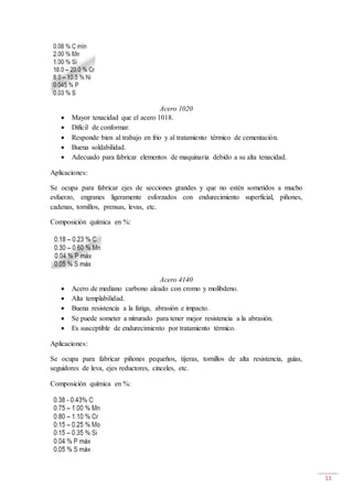 13
Acero 1020
 Mayor tenacidad que el acero 1018.
 Difícil de conformar.
 Responde bien al trabajo en frio y al tratamiento térmico de cementación.
 Buena soldabilidad.
 Adecuado para fabricar elementos de maquinaria debido a su alta tenacidad.
Aplicaciones:
Se ocupa para fabricar ejes de secciones grandes y que no estén sometidos a mucho
esfuerzo, engranes ligeramente esforzados con endurecimiento superficial, piñones,
cadenas, tornillos, prensas, levas, etc.
Composición química en %:
Acero 4140
 Acero de mediano carbono aleado con cromo y molibdeno.
 Alta templabilidad.
 Buena resistencia a la fatiga, abrasión e impacto.
 Se puede someter a nitrurado para tener mejor resistencia a la abrasión.
 Es susceptible de endurecimiento por tratamiento térmico.
Aplicaciones:
Se ocupa para fabricar piñones pequeños, tijeras, tornillos de alta resistencia, guías,
seguidores de leva, ejes reductores, cinceles, etc.
Composición química en %:
 