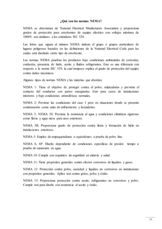14
¿Qué son las normas NEMA?
NEMA es abreviatura de National Electrical Mnufacturers Association y proporciona
grados de protección para envolventes de equipo eléctrico con voltajes máximos de
1000V. son similares a los estándares IEC 529.
Las letras que siguen al número NEMA indican el grupo o grupos particulares de
lugares peligrosos basados en las definiciones de la National Electrical Code para los
cuales está diseñado cierto tipo de envolvente.
Las normas NEMA prueban los productos bajo condiciones ambientales de corrosión,
oxidación, presencia de hielo, aceite y fluidos refrigerantes. Esto es una diferencia con
respecto a la norma IEC 529, la cual tampoco explica el grado de protección del equipo
contra daños mecánicos.
Algunos tipos de normas NEMA y las materias que abordan.
NEMA 1: Tiene el objetivo de proteger contra el polvo, salpicaduras y previene el
contacto del conductor con partes energizadas. Esto para casos de instalaciones
interiores y bajo condiciones atmosféricas normales.
NEMA 2: Previene las condiciones del caso 1 pero en situaciones donde se presenta
condensación como salas de enfriamiento y lavanderías.
NEMA 3, NEMA 3S: Previene la resistencia al agua y condiciones climáticas rigurosas
como lluvia y agua nieve para usos exteriores.
NEMA 3R: Proporciona grado de protección contra lluvia y formación de hielo en
instalaciones exteriores.
NEMA 5: Empleo de empaquetaduras o equivalentes a prueba de polvo fino.
NEMA 6, 6P: Diseño dependiente de condiciones especificas de presión tiempo a
prueba de sumersión en agua.
NEMA 10: Cumple con requisitos de seguridad en minería y salud.
NEMA 11: Tiene propósitos generales contra efectos corrosivos de líquidos y gases.
NEMA 12: Protección contra polvo, suciedad y líquidos no corrosivos en instalaciones
con propósitos generales. Aplica test contra goteo, polvo y óxido.
NEMA 13: Proporciona protección contra aceite, refrigerantes no corrosivos y polvo.
Cumple test para diseño con resistencia al aceite y óxido.
 