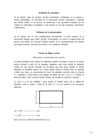 15
Definición de automático
Es un sistema capaz de ejecutar acciones previamente establecidas en un espacio y
tiempo determinados sin necesidad de la intervención humana. Mecanismo o maquina
que intenta sustituir en un proceso de producción a los operadores humanos por un
conjunto de dispositivos tecnológicos, como pueden ser de tipo mecánicos, electrónicos
o informáticos.
Definición de Semi-automático
Es un sistema que no está completamente automatizado; es decir, requiere de la
intervención humana para poder ejecutar correctamente sus tareas en alguna parte del
proceso que realiza. En ocasiones también requiere de la retroalimentación del operario
para poder controlar el proceso de acuerdo a los resultados obtenidos.
Normas de dibujo técnico
Dimensiones normalizadas para papeles
El sistema adoptado para obtener los diferentes tamaños de papel se basa en el sistema
métrico decimal y parte de los principios siguientes: cada serie normal de mediadas
consiste de una sucesión formada de tal manera que cada nueva medida se obtiene
dividiendo la inmediata anterior en 2 partes iguales donde la división debe ser paralela
al lado más corto, en consecuencia las áreas de mediadas sucesivas están en relación
2:1, existiendo 3 series básicas para papeles de dibujo que son A, B y C. El dibujo se
debe de realizar sobre la hoja de menor formato que permita la resolución deseada.
La serie A es la más utilizada y para obtener el tamaño básico A0 se utilizan las
relaciones entre lo ancho y largo de la hoja (𝑥 e 𝑦) de acuerdo a las ecuaciones
siguientes:
𝑥𝑦 = 1𝑚2
--------------------(1)
𝑥 = 𝑦√2 --------------------(2)
Sust. (2) en (1) se tiene las dimensiones de 𝑦:
 