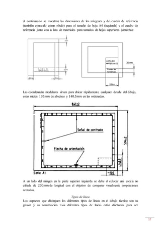 17
A continuación se muestran las dimensiones de los márgenes y del cuadro de referencia
(también conocido como rótulo) para el tamaño de hoja A4 (izquierda) y el cuadro de
referencia junto con la lista de materiales para tamaños de hojas superiores (derecha):
Las coordenadas modulares sirven para ubicar rápidamente cualquier detalle del dibujo,
estas miden 105𝑚𝑚 de abscisas y 148.5𝑚𝑚 en las ordenadas.
A un lado del margen en la parte superior izquierda se debe d colocar una escala no
cifrada de 200𝑚𝑚 de longitud con el objetivo de comparar visualmente proporciones
acotadas.
Tipos de línea
Los aspectos que distinguen los diferentes tipos de líneas en el dibujo técnico son su
grosor y su construcción. Los diferentes tipos de líneas están diseñados para ser
 