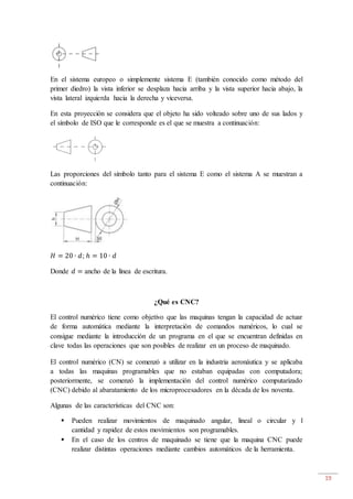 19
En el sistema europeo o simplemente sistema E (también conocido como método del
primer diedro) la vista inferior se desplaza hacia arriba y la vista superior hacia abajo, la
vista lateral izquierda hacia la derecha y viceversa.
En esta proyección se considera que el objeto ha sido volteado sobre uno de sus lados y
el símbolo de ISO que le corresponde es el que se muestra a continuación:
Las proporciones del símbolo tanto para el sistema E como el sistema A se muestran a
continuación:
𝐻 = 20 ∙ 𝑑; ℎ = 10 ∙ 𝑑
Donde 𝑑 = ancho de la línea de escritura.
¿Qué es CNC?
El control numérico tiene como objetivo que las maquinas tengan la capacidad de actuar
de forma automática mediante la interpretación de comandos numéricos, lo cual se
consigue mediante la introducción de un programa en el que se encuentran definidas en
clave todas las operaciones que son posibles de realizar en un proceso de maquinado.
El control numérico (CN) se comenzó a utilizar en la industria aeronáutica y se aplicaba
a todas las maquinas programables que no estaban equipadas con computadora;
posteriormente, se comenzó la implementación del control numérico computarizado
(CNC) debido al abaratamiento de los microprocesadores en la década de los noventa.
Algunas de las características del CNC son:
 Pueden realizar movimientos de maquinado angular, lineal o circular y l
cantidad y rapidez de estos movimientos son programables.
 En el caso de los centros de maquinado se tiene que la maquina CNC puede
realizar distintas operaciones mediante cambios automáticos de la herramienta.
 