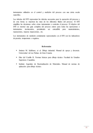 21
instrumentos utilizados en el control y medición del proceso con una cierta escala
especifica.
Las tuberías del DTI representan las tuberías necesarias para la operación del proceso y
de esta forma se muestran las rutas de los diferentes fluidos del proceso. El DTI
simplifica las decisiones sobre cómo instrumentar o controlar el proceso. El objetivo del
DTI es mostrar una guía completa del proceso entero para todas las operaciones e
instrumentos involucrados, permitiendo ser entendible para mantenimientos,
reparaciones, mejoras inspecciones, etc.
Los instrumentos de medición comúnmente representados en el DTI son los indicadores
de presión, temperatura o registros.
Referencias
 Jiménez M. Idelfonso, et al. Dibujo industrial. Manual de apoyo y docencia.
Universidad de Las Palmas de Gran Canaria.
 Díaz del Castillo R. Normas básicas para dibujo técnico. Facultad de Estudios
Superiores Cuautitlán.
 Instituto Argentino de Racionalización de Materiales. Manual de normas de
aplicación para dibujo técnico.
 