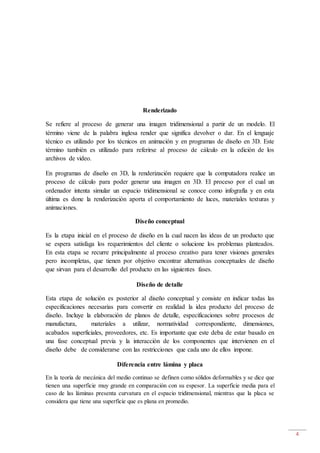 4
Renderizado
Se refiere al proceso de generar una imagen tridimensional a partir de un modelo. El
término viene de la palabra inglesa render que significa devolver o dar. En el lenguaje
técnico es utilizado por los técnicos en animación y en programas de diseño en 3D. Este
término también es utilizado para referirse al proceso de cálculo en la edición de los
archivos de video.
En programas de diseño en 3D, la renderización requiere que la computadora realice un
proceso de cálculo para poder generar una imagen en 3D. El proceso por el cual un
ordenador intenta simular un espacio tridimensional se conoce como infografía y en esta
última es done la renderización aporta el comportamiento de luces, materiales texturas y
animaciones.
Diseño conceptual
Es la etapa inicial en el proceso de diseño en la cual nacen las ideas de un producto que
se espera satisfaga los requerimientos del cliente o solucione los problemas planteados.
En esta etapa se recurre principalmente al proceso creativo para tener visiones generales
pero incompletas, que tienen por objetivo encontrar alternativas conceptuales de diseño
que sirvan para el desarrollo del producto en las siguientes fases.
Diseño de detalle
Esta etapa de solución es posterior al diseño conceptual y consiste en indicar todas las
especificaciones necesarias para convertir en realidad la idea producto del proceso de
diseño. Incluye la elaboración de planos de detalle, especificaciones sobre procesos de
manufactura, materiales a utilizar, normatividad correspondiente, dimensiones,
acabados superficiales, proveedores, etc. Es importante que este deba de estar basado en
una fase conceptual previa y la interacción de los componentes que intervienen en el
diseño debe de considerarse con las restricciones que cada uno de ellos impone.
Diferencia entre lámina y placa
En la teoría de mecánica del medio continuo se definen como sólidos deformables y se dice que
tienen una superficie muy grande en comparación con su espesor. La superficie media para el
caso de las láminas presenta curvatura en el espacio tridimensional, mientras que la placa se
considera que tiene una superficie que es plana en promedio.
 