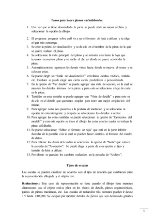 5
Pasos para hacer planos en Solidworks.
1. Una vez que se tiene desarrollada la pieza se puede abrir un nuevo archivo y
seleccionar la opción de dibujo.
2. El programa pregunta sobre cuál va a ser el formato de hoja a utilizar y se elige
el que más convenga.
3. Se abre la paleta de visualización y se da clic en el nombre de la pieza de la que
se quiere realizar el plano.
4. Se selecciona la vista principal del plano y se arrastra esta hasta la hoja que
tenemos en nuestro plano y se suelta el clic en donde se quiere acomodar la
pieza.
5. Automáticamente aparecen las demás vistas hacia donde se mueva el mouse y se
colocan estas.
6. Se puede elegir un “Estilo de visualización” con líneas ocultas visibles, realista,
etc. También se puede elegir una cierta escala predefinida o personalizada.
7. En la opción de “Ver diseño” se puede agregar una vista de sección, en la cual se
muestra los detalles internos de la pieza y para esto se selecciona el eje de corte
en la pieza.
8. También en esta pestaña se puede agregar una “Vista de detalle” y para esto se
da clic en el detalle que queremos ampliar para tener una mejor ampliación del
mismo.
9. Para agregar cotas nos pasamos a la pestaña de anotación y se selecciona la
opción de cota inteligente y después se seleccionan los detalles a acotar.
10. Para agregar las cotas también se puede seleccionar la opción de “Elementos del
modelo” y con esta opción se traen al dibujo las cotas con las cuales se trabajo la
pieza del diseño.
11. Se puede seleccionar “Editar el formato de hoja” que está en la parte inferior
derecha de la pantalla con lo cual se pueden hacer cambios al formato del cuadro
de datos.
12. Para rellenar los datos del cuadro se selecciona la opción de “Nota” que está en
la pestaña de “Anotación”. Se puede elegir a partir de esta opción el tipo y
tamaño de letra a utilizar.
13. Por último se guardan los cambios realizados en la pestaña de “Archivo”.
Tipos de escalas
Las escalas se pueden clasificar de acuerdo con el tipo de relación que establecen entre
la representación dibujada y el objeto real.
Reducciones: Este caso de representación se tiene cuando el dibujo tiene menores
dimensiones que el objeto real.se plica en los planos de detalle, planos arquitectónicos,
planos de piezas mecánicas, etc. Las escalas de reducción más comunes pueden ir desde
1:5 hasta 1:10,000. Se ocupan par mostrar detalles de piezas que son demasiado grandes
 