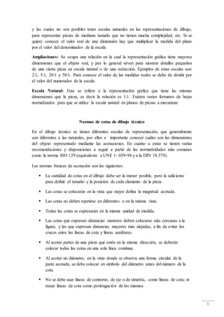 6
y las cuales no son posibles tener escalas naturales en las representaciones de dibujo,
para representar piezas de mediano tamaño que no tienen mucha complejidad, etc. Si se
quiere conocer el valor real de una dimensión hay que multiplicar la medida del plano
por el valor del denominador de la escala.
Ampliaciones: Se ocupa una relación en la cual la representación gráfica tiene mayores
dimensiones que el objeto real, y por lo general sirven para mostrar detalles pequeños
de una cierta pieza en escala natural o de una reducción. Ejemplos de estas escalas son:
2:1, 5:1, 20:1 y 50:1. Para conocer el valor de las medidas reales se debe de dividir por
el valor del numerador de la escala.
Escala Natural: Esta se refiere a la representación grafica que tiene las mismas
dimensiones que la pieza, es decir la relación es 1:1. Existen varios formatos de hojas
normalizados para que se utilice la escala natural en planos de piezas a mecanizar.
Normas de cotas de dibujo técnico
En el dibujo técnico se tienen diferentes escalas de representación, que generalmente
son diferentes a las naturales, por ellos e importante conocer cuáles son las dimensiones
del objeto representado mediante las acotaciones. En cuanto a estas se tienen varias
recomendaciones y disposiciones a seguir a partir de las normatividades más comunes
como la norma ISO 129 (equivalente a UNE 1- 039-94 y a la DIN 18.379).
Las normas básicas de acotación son las siguientes:
 La cantidad de cotas en el dibujo debe ser la menor posible, pero la suficiente
para definir el tamaño y la posición de cada elemento de la pieza.
 Las cotas se colocarán en la vista que mejor defina la magnitud acotada.
 Las cotas no deben repetirse en diferentes o en la misma vista.
 Todas las cotas se expresarán en la misma unidad de medida.
 Las cotas que expresan distancias menores deben colocarse más cercanas a la
figura, y las que expresan distancias mayores más alejadas, a fin de evitar los
cruces entre las líneas de cota y líneas auxiliares.
 Al acotar partes de una pieza que estén en la misma dirección, se deberán
colocar todas las cotas en una sola línea continua.
 Al acotar un diámetro, en la vista donde se observa una forma circular de la
parte acotada, se debe colocar en símbolo del diámetro antes del número de la
cota.
 No se debe usar líneas de contorno, de eje o de simetría, como líneas de cota; ni
trazar líneas de cota como prolongación de los mismos.
 
