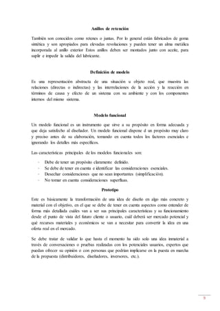 9
Anillos de retención
También son conocidos como retenes o juntas. Por lo general están fabricados de goma
sintética y son apropiados para elevadas revoluciones y pueden tener un alma metálica
incorporada al anillo exterior Estos anillos deben ser montados junto con aceite, para
suplir e impedir la salida del lubricante.
Definición de modelo
Es una representación abstracta de una situación u objeto real, que muestra las
relaciones (directas o indirectas) y las interrelaciones de la acción y la reacción en
términos de causa y efecto de un sistema con su ambiente y con los componentes
internos del mismo sistema.
Modelo funcional
Un modelo funcional es un instrumento que sirve a su propósito en forma adecuada y
que deja satisfecho al diseñador. Un modelo funcional dispone d un propósito muy claro
y preciso antes de su elaboración, tomando en cuenta todos los factores esenciales e
ignorando los detalles más específicos.
Las características principales de los modelos funcionales son:
· Debe de tener un propósito claramente definido.
· Se debe de tener en cuenta e identificar las consideraciones esenciales.
· Desechar consideraciones que no sean importantes (simplificación).
· No tomar en cuenta consideraciones superfluas.
Prototipo
Este es básicamente la transformación de una idea de diseño en algo más concreto y
material con el objetivo, en el que se debe de tener en cuenta aspectos como entender de
forma más detallada cuáles van a ser sus principales características y su funcionamiento
desde el punto de vista del futuro cliente o usuario, cuál deberá ser mercado potencial y
qué recursos materiales y económicos se van a necesitar para convertir la idea en una
oferta real en el mercado.
Se debe tratar de validar lo que hasta el momento ha sido solo una idea inmaterial a
través de conversaciones o pruebas realizadas con los potenciales usuarios, expertos que
puedan ofrecer su opinión o con personas que podrían implicarse en la puesta en marcha
de la propuesta (distribuidores, diseñadores, inversores, etc.).
 